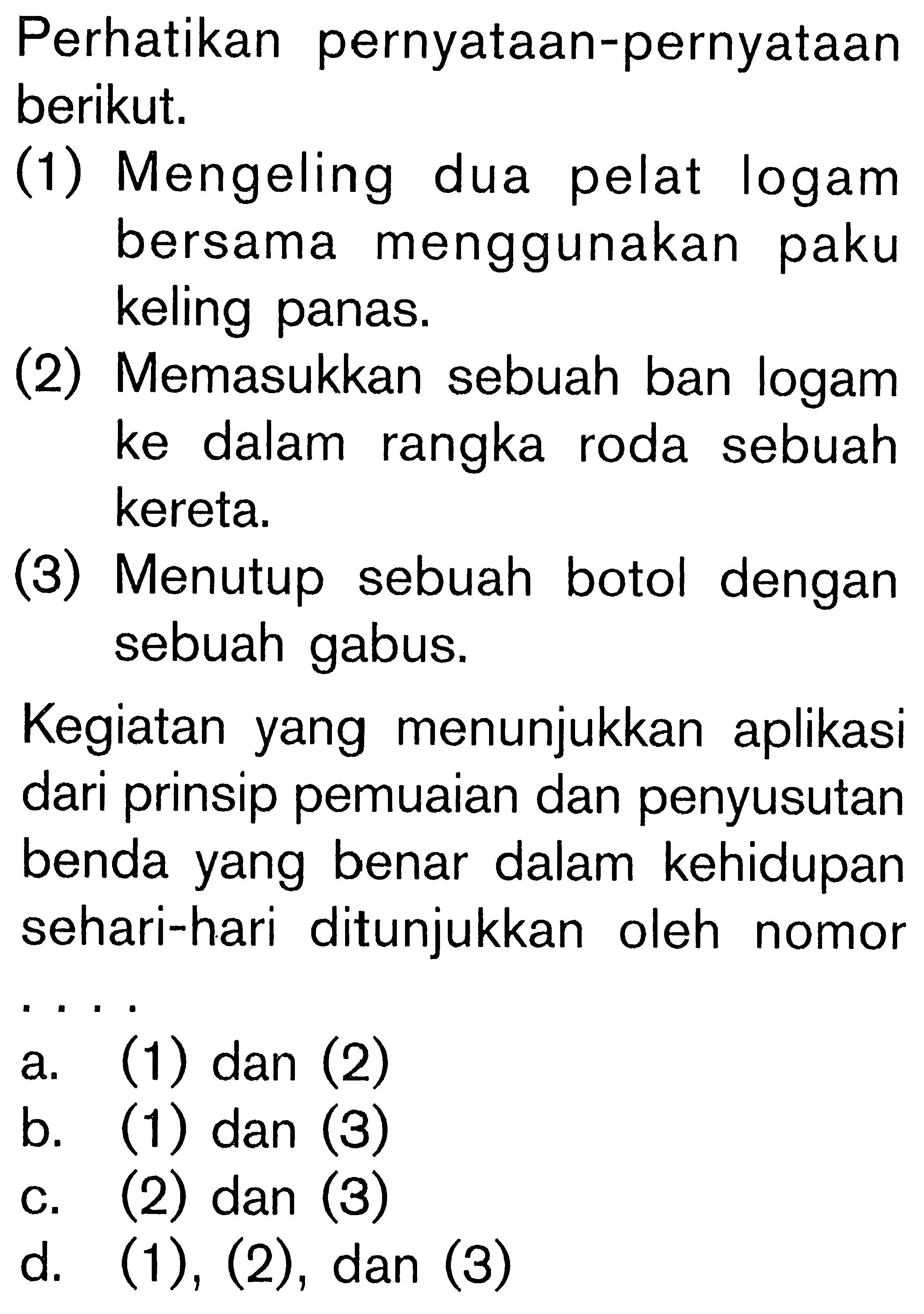 Perhatikan pernyataan-pernyataan berikut. (1) Mengeling dua pelat logam bersama menggunakan paku panas. (2) Memasukkan sebuah ban logam ke dalam rangka roda sebuah kereta. (3) Menutup sebuah botol dengan sebuah gabus. Kegiatan yang menunjukkan aplikasi dari prinsip pemuaian dan penyusutan benda yang benar dalam kehidupan sehari-hari ditunjukkan oleh nomor . . . .