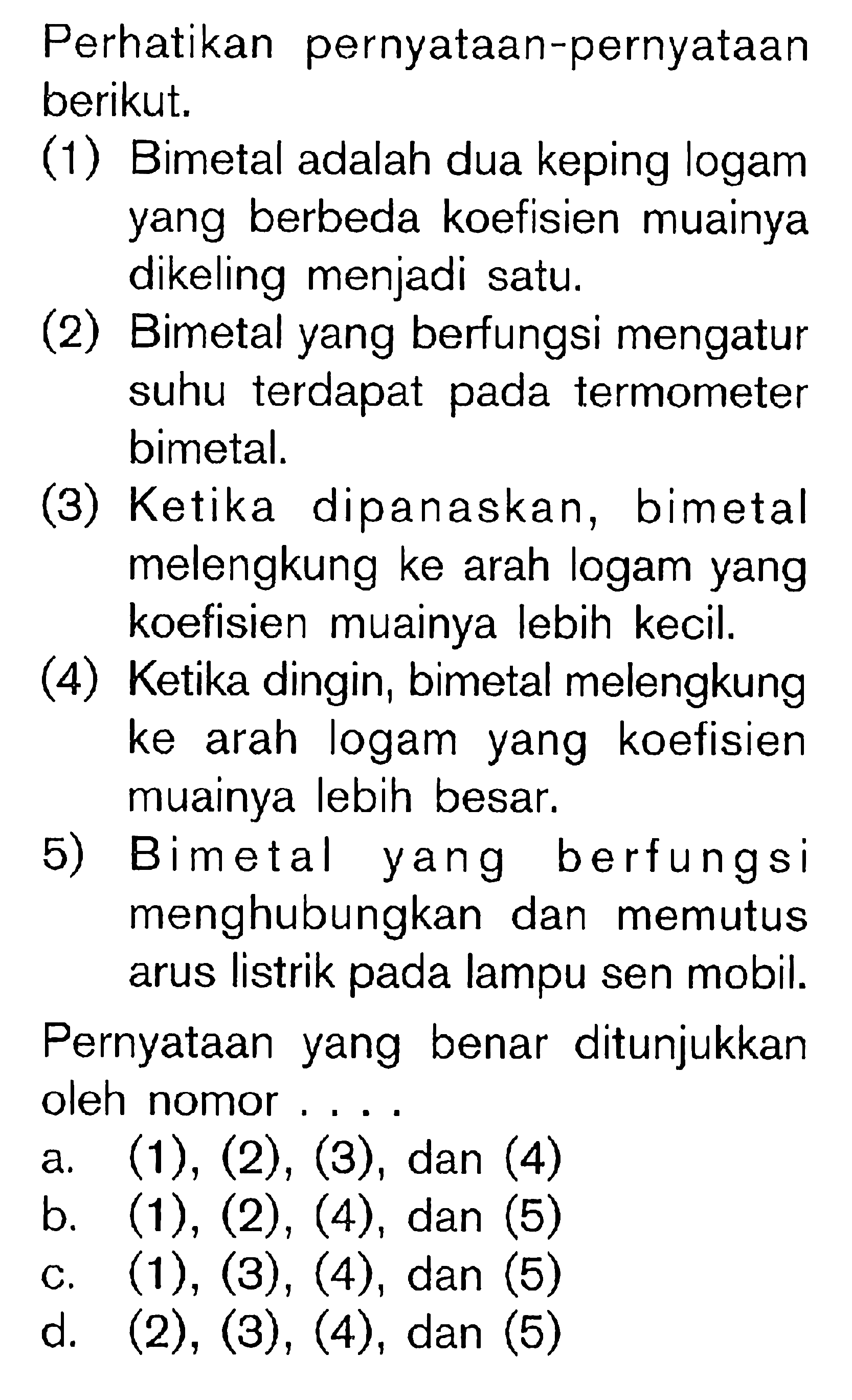 Perhatikan pernyataan-pernyataan berikut.(1) Bimetal adalah dua keping logam yang berbeda koefisien muainya dikeling menjadi satu. (2) Bimetal yang berfungsi mengatur suhu terdapat pada termometer bimetal. (3) Ketika dipanaskan, bimetal melengkung ke arah logam yang koefisien muainya lebih kecil. (4) Ketika dingin, bimetal melengkung ke arah logam yang koefisien muainya lebih besar. 5) Bimetal yang berfungsi menghubungkan dan memutus arus listrik pada lampu sen mobil. Pernyataan yang benar ditunjukkan oleh nomor ....