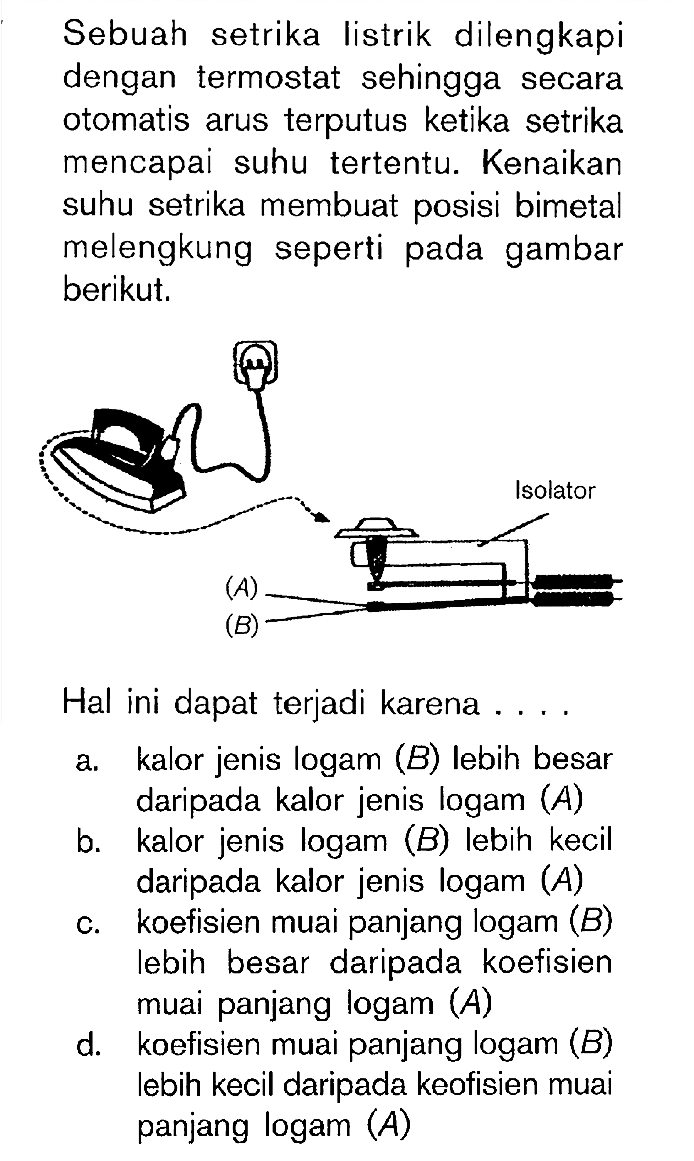 Sebuah setrika listrik dilengkapi dengan termostat sehingga secara otomatis arus terputus ketika setrika mencapai suhu tertentu. Kenaikan suhu setrika membuat posisi bimetal melengkung seperti pada gambar berikut.
Isolator (A) (B) 
Hal ini dapat terjadi karena ....
a. kalor jenis logam (B) lebih besar daripada kalor jenis logam  (A) 
b. kalor jenis logam (B) lebih kecil daripada kalor jenis logam  (A) 
c. koefisien muai panjang logam  (B)  lebih besar daripada koefisien muai panjang logam  (A) 
d. koefisien muai panjang logam  (B)  lebih kecil daripada keofisien muai panjang logam  (A) 