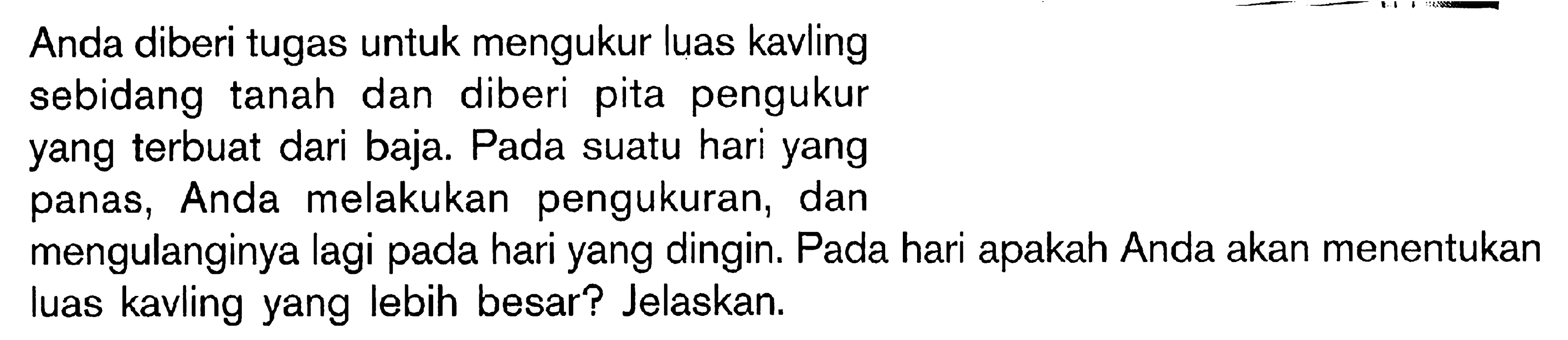 Anda diberi tugas untuk mengukur luas kavling sebidang tanah dan diberi pita pengukur yang terbuat dari baja. Pada suatu hari yang panas, Anda melakukan pengukuran, dan mengulanginya lagi pada hari yang dingin. Pada hari apakah Anda akan menentukan luas kavling yang lebih besar? Jelaskan.