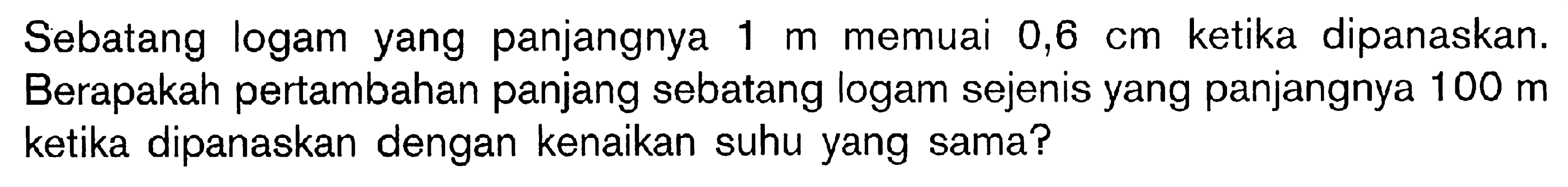 Sebatang logam yang panjangnya 1 m memuai 0,6 cm ketika dipanaskan. Berapakah pertambahan panjang sebatang logam sejenis yang panjangnya 100 m ketika dipanaskan dengan kenaikan suhu yang sama?