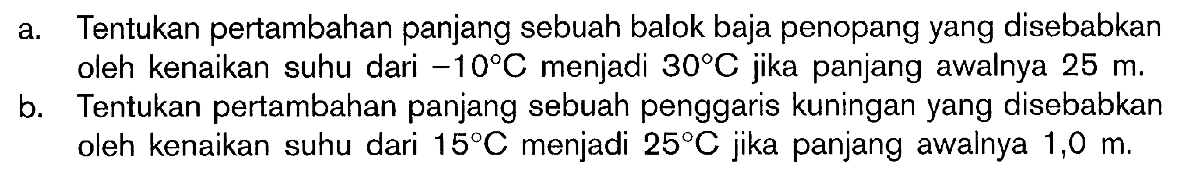 a. Tentukan pertambahan panjang sebuah balok baja penopang yang disebabkan oleh kenaikan suhu dari -10 C menjadi 30 C jika panjang awalnya 25 m. b. Tentukan pertambahan panjang sebuah penggaris kuningan yang disebabkan oleh kenaikan suhu dari 15 C menjadi 25 C jika panjang awalnya 1,0 m. 