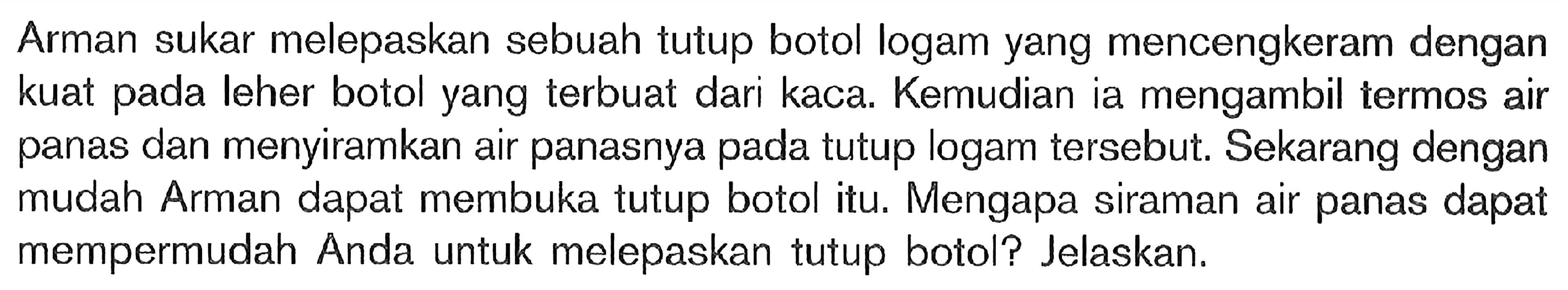 Arman sukar melepaskan sebuah tutup botol logam yang mencengkeram dengan kuat pada leher botol yang terbuat dari kaca. Kemudian ia mengambil termos air panas dan menyiramkan air panasnya pada tutup logam tersebut. Sekarang dengan mudah Arman dapat membuka tutup botol itu. Mengapa siraman air panas dapat mempermudah Anda untuk melepaskan tutup botol? Jelaskan.