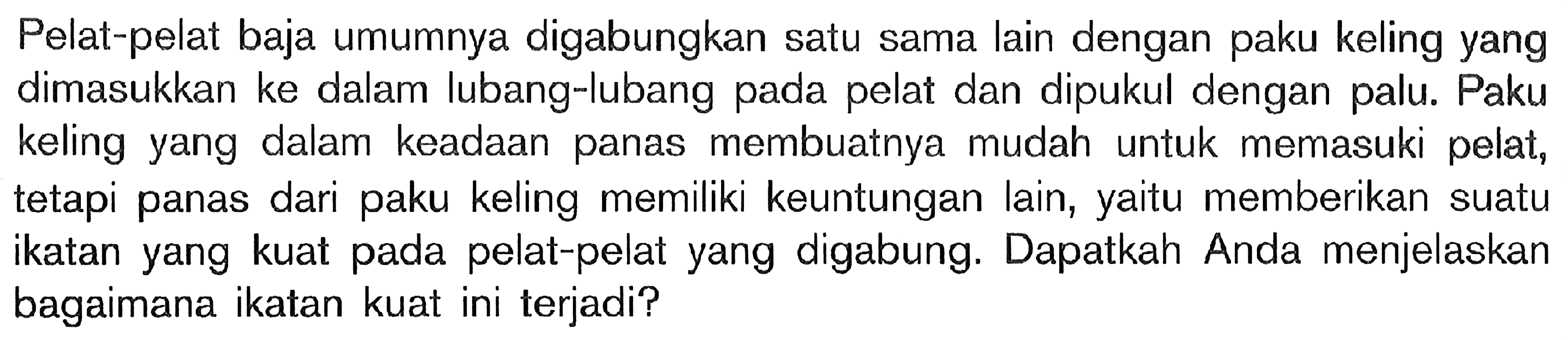 Pelat-pelat baja umumnya digabungkan satu sama lain dengan paku keling yang dimasukkan ke dalam lubang-lubang pada pelat dan dipukul dengan palu. Paku keling yang dalam keadaan panas membuatnya mudah untuk memasuki pelat, tetapi panas dari paku keling memiliki keuntungan lain, memberikan suatu ikatan yang kuat pada pelat-pelat yang digabung. Dapatkah Anda menjelaskan bagaimana ikatan kuat ini terjadi?