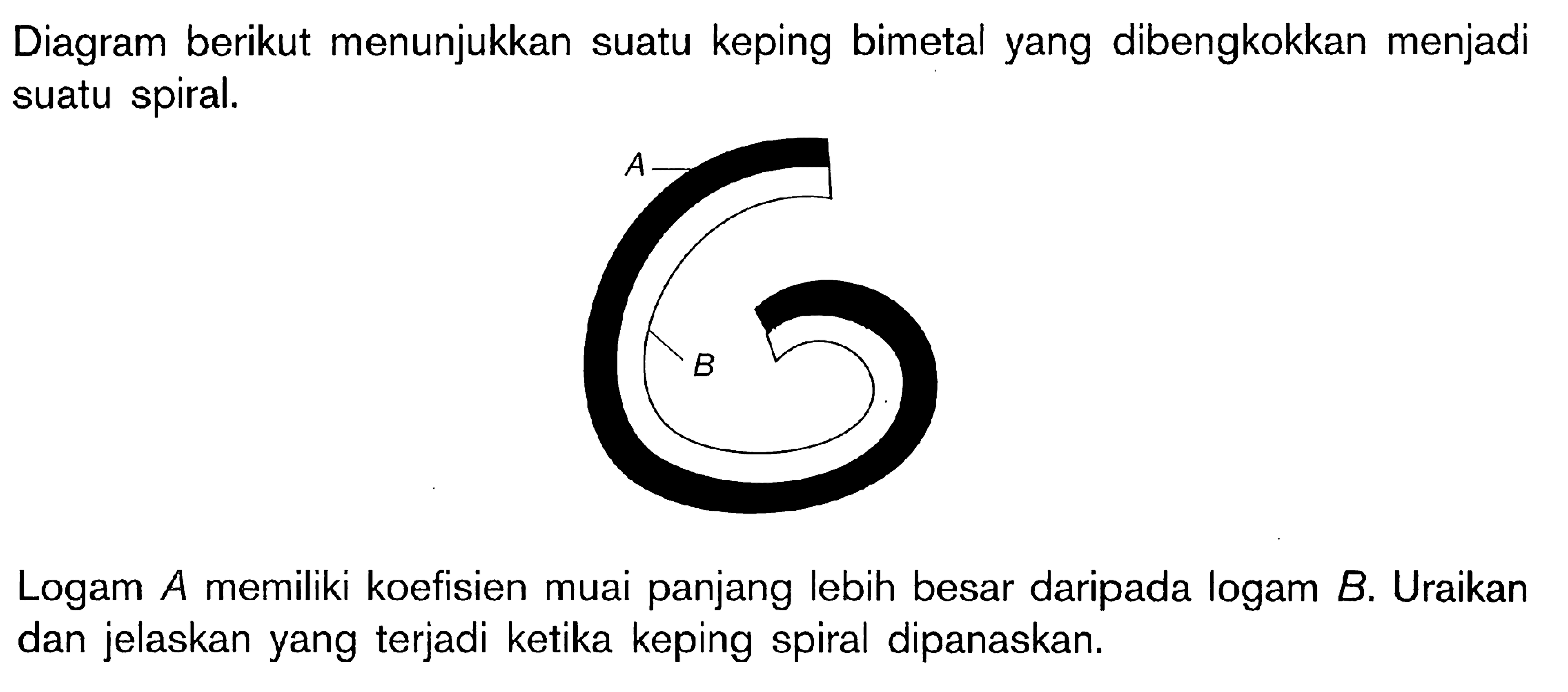 Diagram berikut menunjukkan suatu keping bimetal yang dibengkokkan menjadi suatu spiral. A B Logam A memiliki koefisien muai panjang lebih besar daripada logam B. Uraikan dan jelaskan yang terjadi ketika keping spiral dipanaskan.