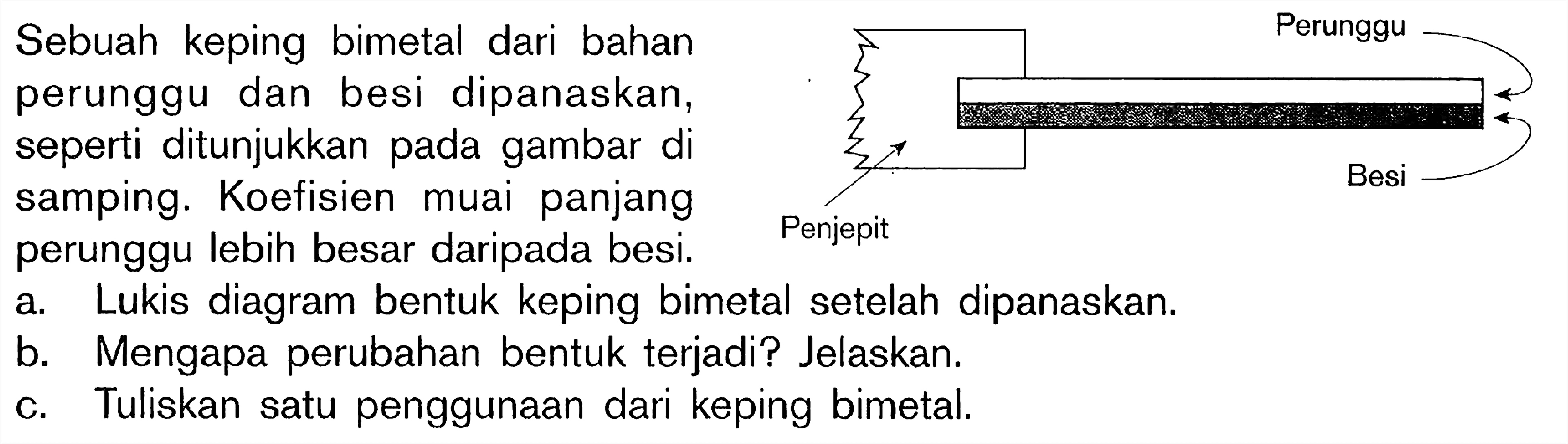 Sebuah keping bimetal dari bahan Perunggu perunggu dan besi dipanaskan, seperti ditunjukkan pada gambar di samping. Koefisien muai panjang perunggu lebih besar daripada besi. Perunggu Besi Penjepit a. Lukis diagram bentuk keping bimetal setelah dipanaskan. b. Mengapa perubahan bentuk terjadi? Jelaskan. C. Tuliskan satu penggunaan dari keping bimetal.