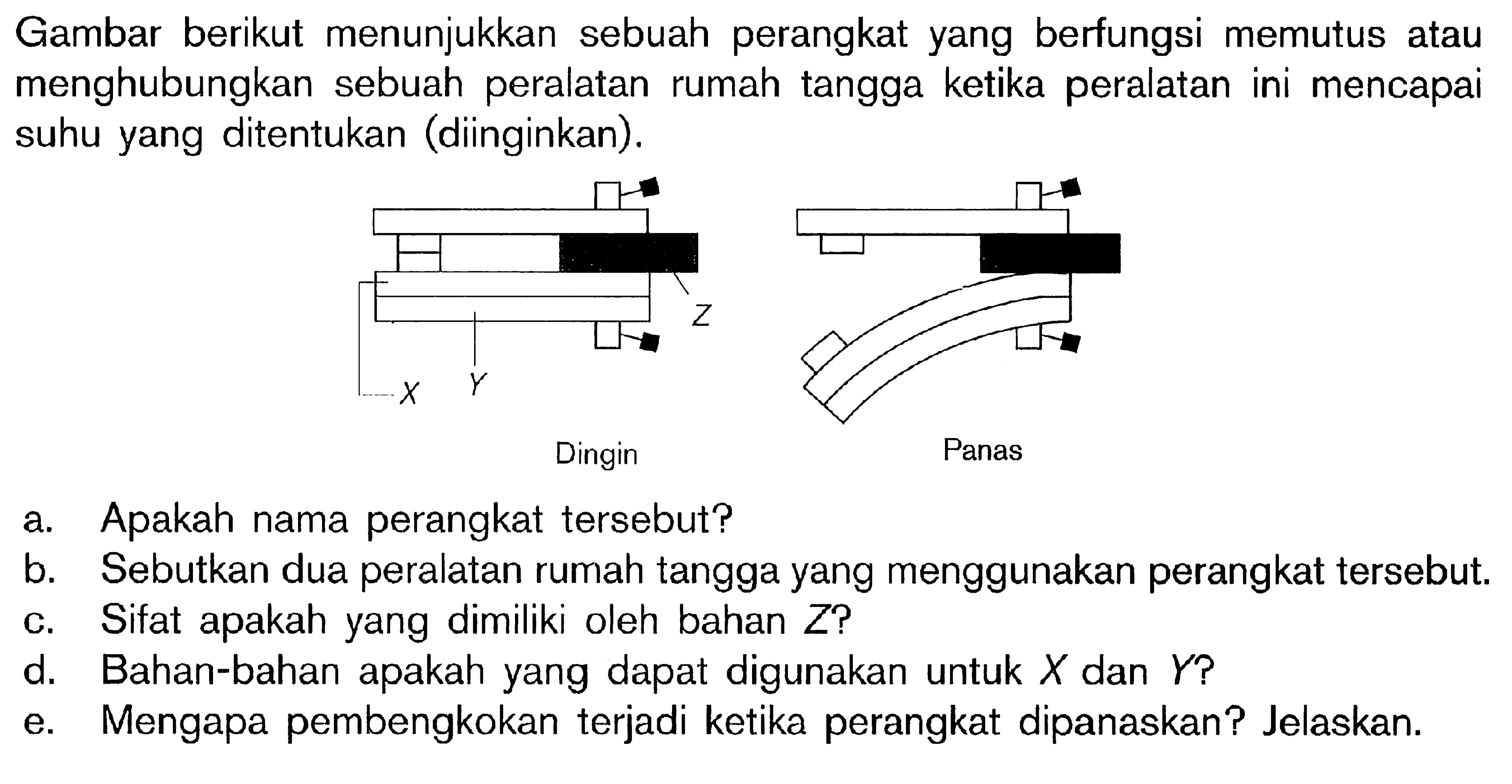 Gambar berikut menunjukkan sebuah perangkat yang berfungsi memutus atau menghubungkan sebuah peralatan rumah tangga ketika peralatan ini mencapai suhu yang ditentukan (diinginkan). X Y Z Dingin Panas a. Apakah nama perangkat tersebut? b. Sebutkan dua peralatan rumah tangga yang menggunakan perangkat tersebut. c. Sifat apakah yang dimiliki oleh bahan Z? d. Bahan-bahan apakah yang dapat digunakan untuk X dan Y? e. Mengapa pembengkokan terjadi ketika perangkat dipanaskan? Jelaskan.