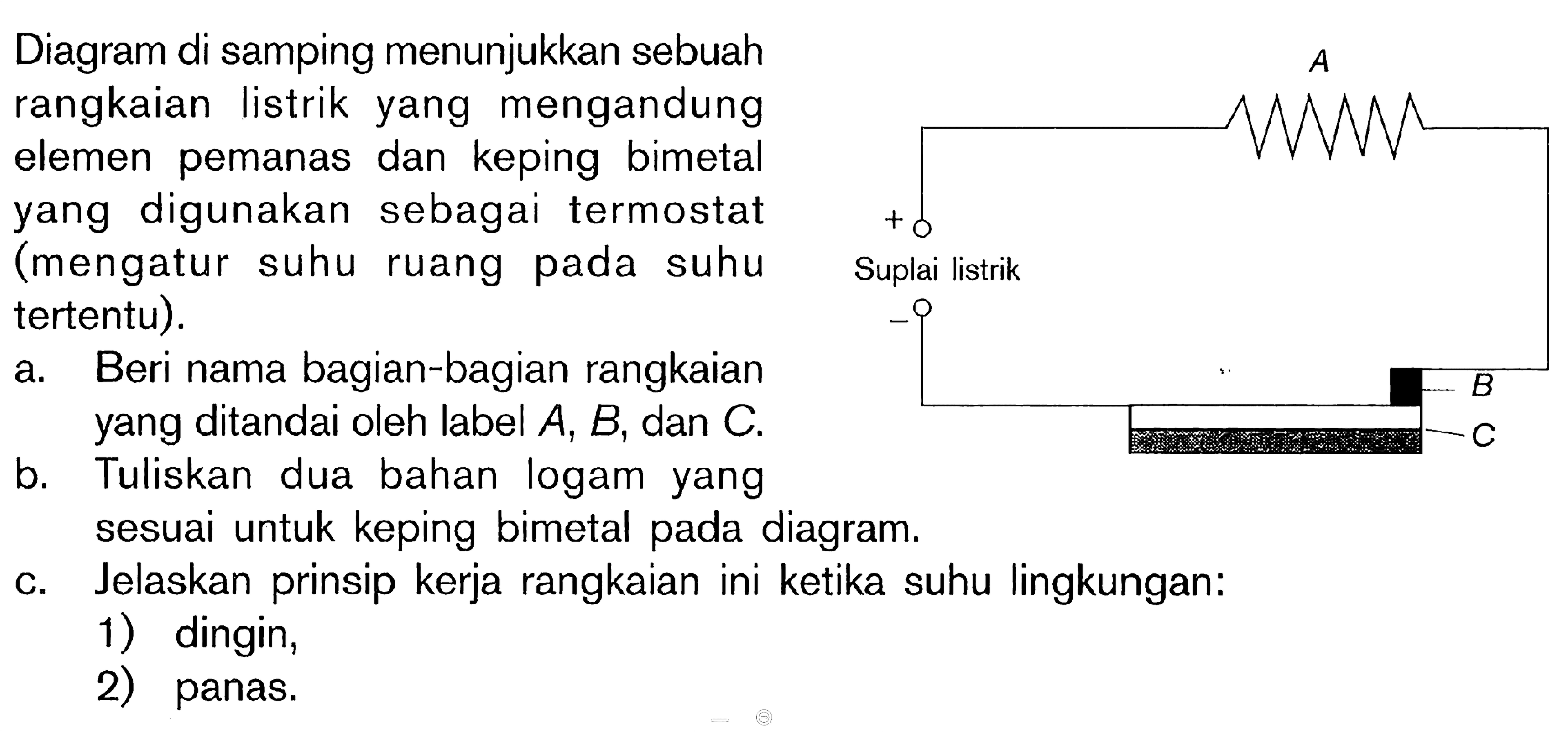 Diagram di samping menunjukkan sebuah rangkaian listrik yang mengandung elemen pemanas dan keping bimetal yang digunakan sebagai termostat (mengatur suhu ruang pada suhu tertentu). a. Beri nama bagian-bagian rangkaian yang ditandai oleh label A, B, dan C. b. Tuliskan dua bahan logam yang sesuai untuk keping bimetal pada diagram. c. Jelaskan prinsip kerja rangkaian ini ketika suhu lingkungan: 1) dingin. 2) panas. Suplai listrik A B C + -