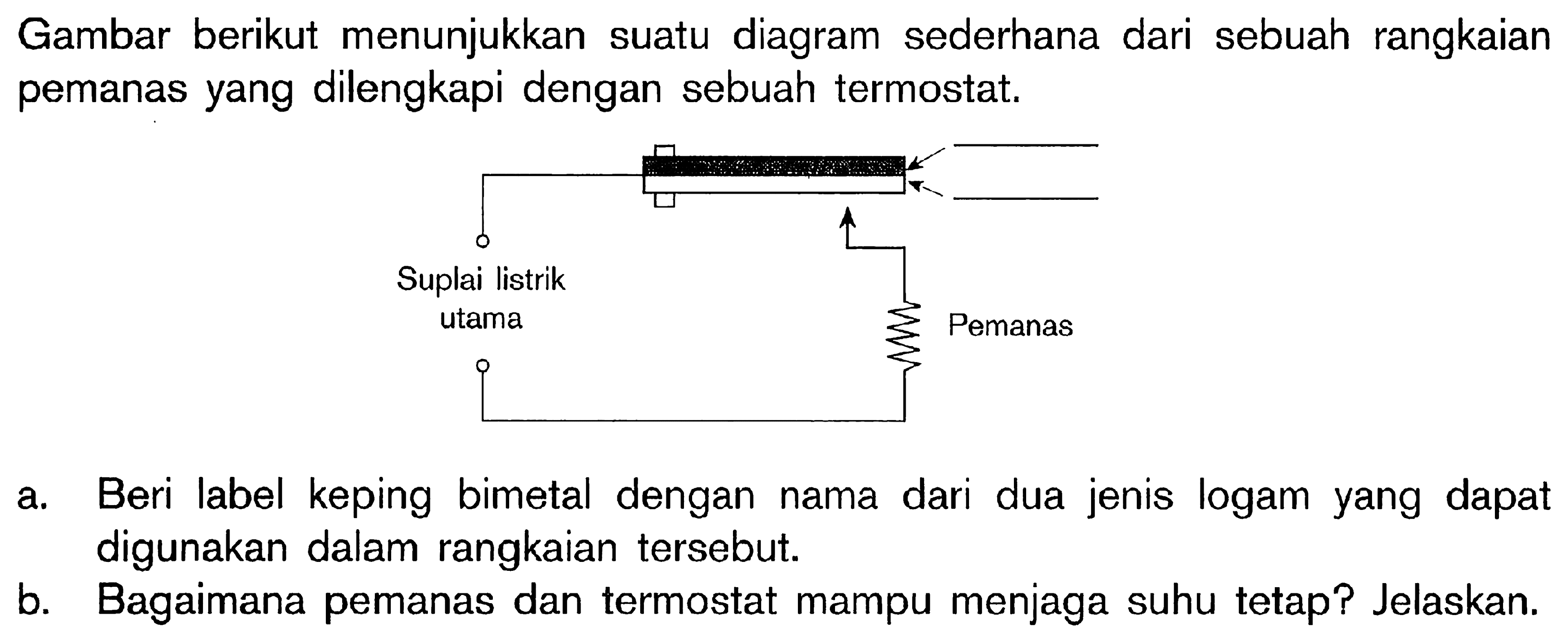 Gambar berikut menunjukkan suatu diagram sederhana dari sebuah rangkaian pemanas yang dilengkapi dengan sebuah termostat. Suplai listrik utama Pemanas a. Beri label keping bimetal dengan nama dari dua jenis logam yang dapat digunakan dalam rangkaian tersebut. b. Bagaimana pemanas dan termostat mampu menjaga suhu tetap? Jelaskan.