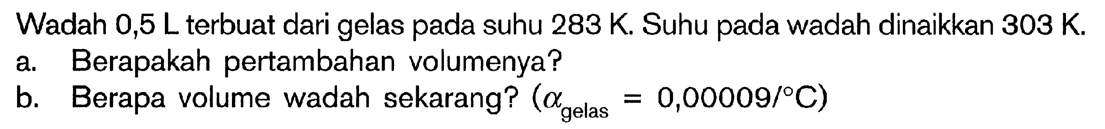 Wadah 0,5 L terbuat dari gelas pada suhu 283 K. Suhu pada wadah dinaikkan 303 K. a. Berapakah pertambahan volumenya? b. Berapa volume wadah sekarang? (alphagelas = 0,00009/ C)