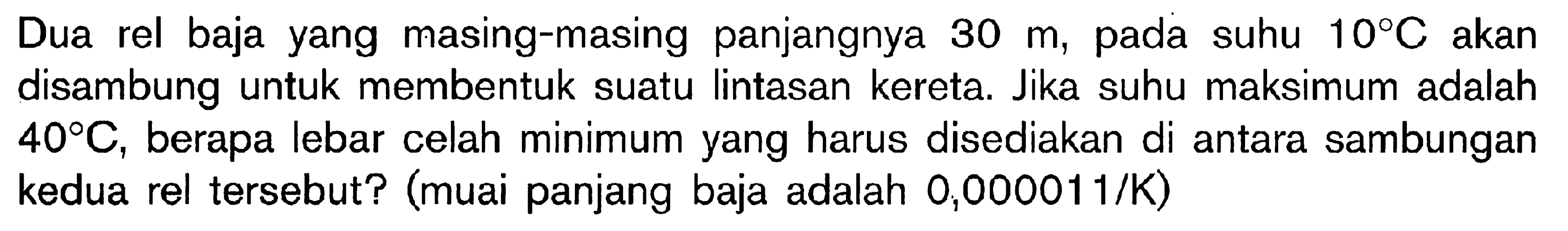 Dua rel baja yang masing-masing panjangnya 30 m, pada suhu 10 C akan disambung untuk membentuk suatu lintasan kereta. Jika suhu maksimum adalah 40 C, berapa lebar celah minimum yang harus disediakan di antara sambungan kedua rel tersebut? (muai panjang baja adalah 0,000011/K)