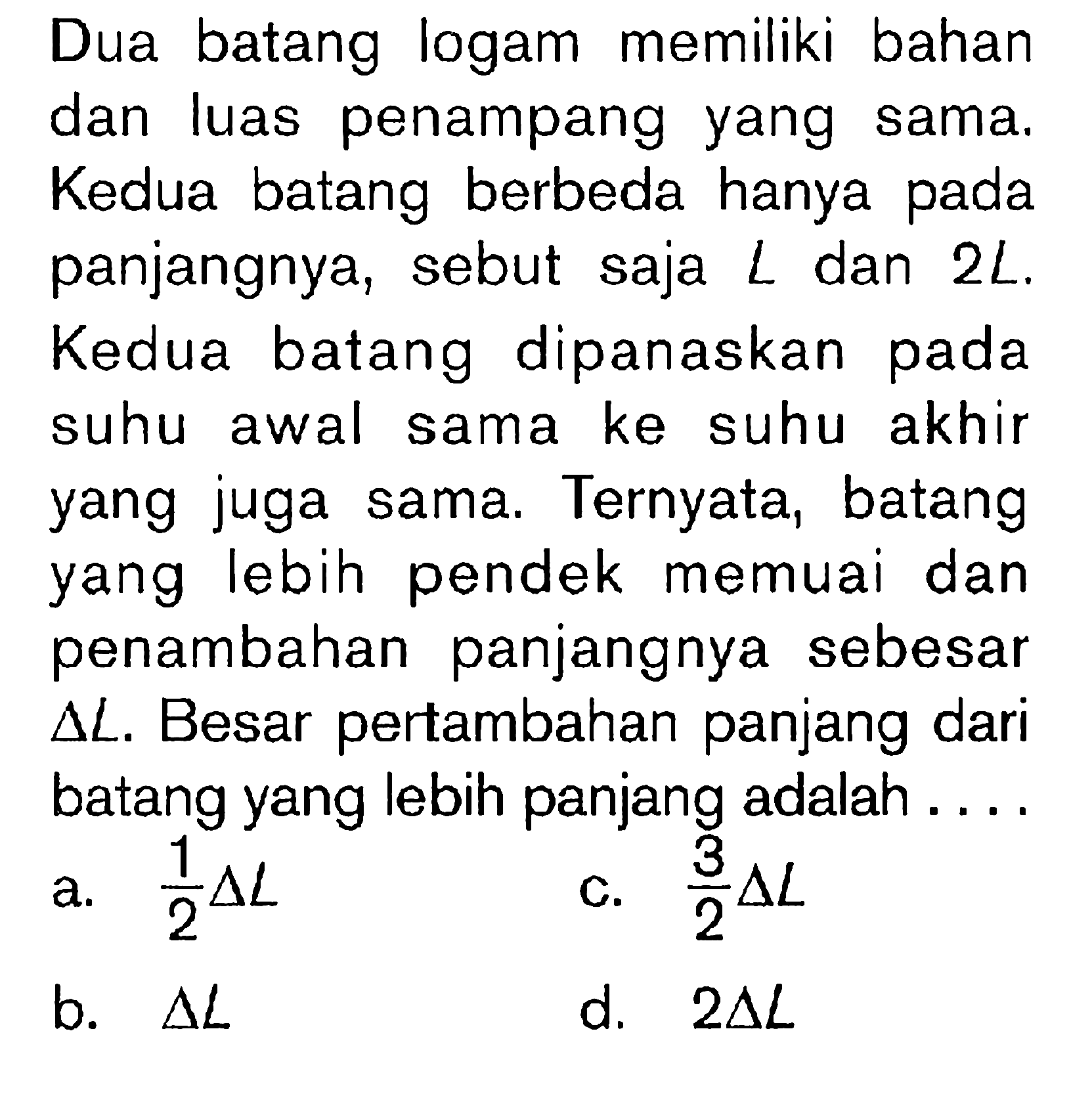 Dua batang logam memiliki bahan dan luas penampang yang sama. Kedua batang berbeda hanya pada panjangnya, sebut saja  L  dan  2 L . Kedua batang dipanaskan pada suhu awal sama ke suhu akhir yang juga sama. Ternyata, batang yang lebih pendek memuai dan penambahan panjangnya sebesar  segitiga L . Besar pertambahan panjang dari batang yang lebih panjang adalah  ... . 
a.  1/2 segitiga L 
c.  (3)/(2) segitiga L 
b.  segitiga L 
d.  2 segitiga L 