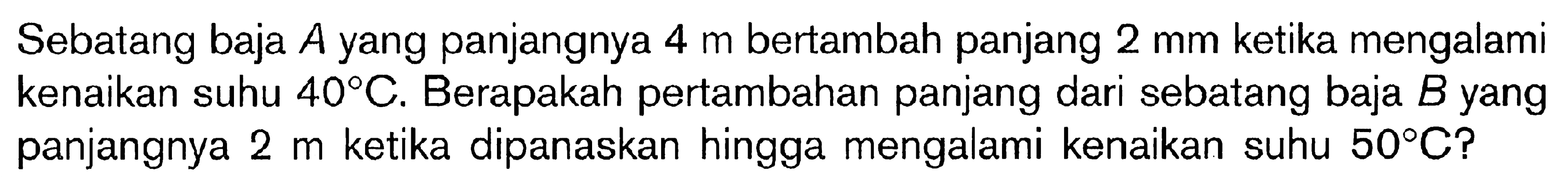 Sebatang baja A yang panjangnya 4 m bertambah panjang 2 mm ketika mengalami kenaikan suhu 40C. Berapakah pertambahan panjang dari sebatang baja B yang panjangnya 2 m ketika dipanaskan hingga mengalami kenaikan suhu 50C?