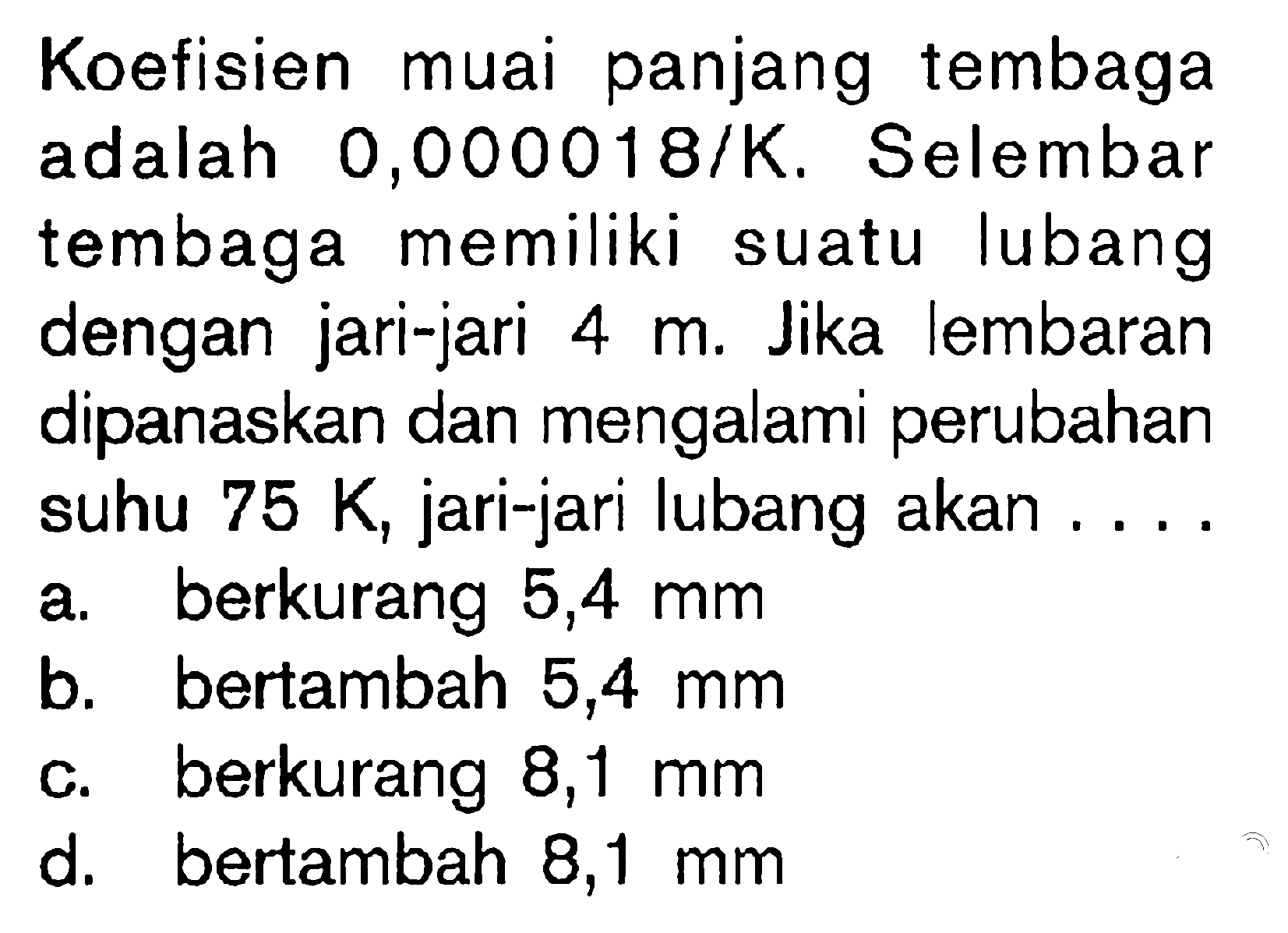 Koefisien muai panjang tembaga adalah  0,000018 / K . Selembar tembaga memiliki suatu lubang dengan jari-jari  4 m . Jika lembaran dipanaskan dan mengalami perubahan suhu  75 K , jari-jari lubang akan ...
a. berkurang  5,4 ~mm 
b. bertambah  5,4 ~mm 
c. berkurang  8,1 ~mm 
d. bertambah  8,1 ~mm 