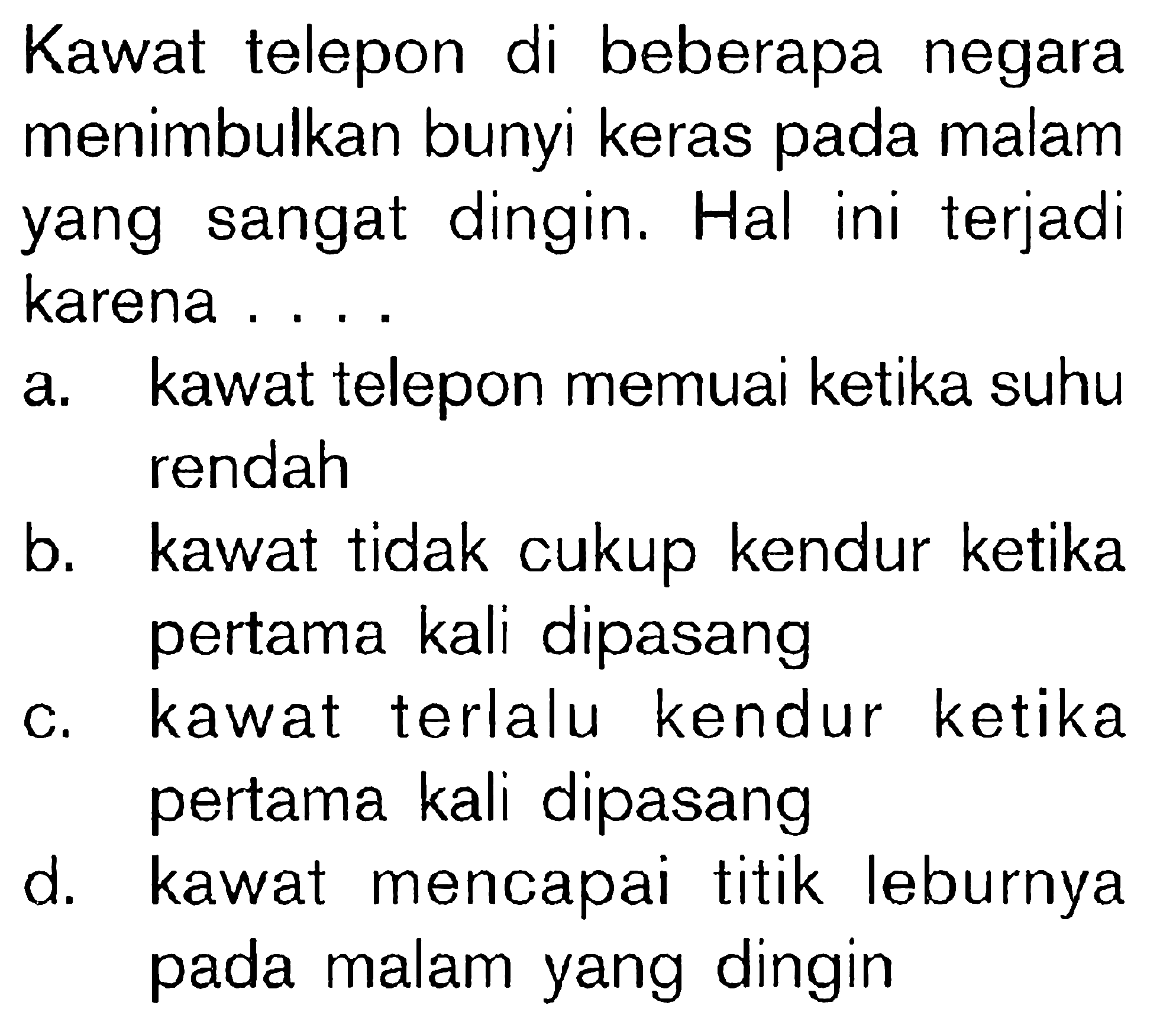 Kawat telepon di beberapa negara menimbulkan bunyi keras pada malam yang sangat dingin. Hal ini terjadi karena ....
a. kawat telepon memuai ketika suhu rendah
b. kawat tidak cukup kendur ketika pertama kali dipasang
c. kawat terlalu kendur ketika pertama kali dipasang
d. kawat mencapai titik leburnya pada malam yang dingin