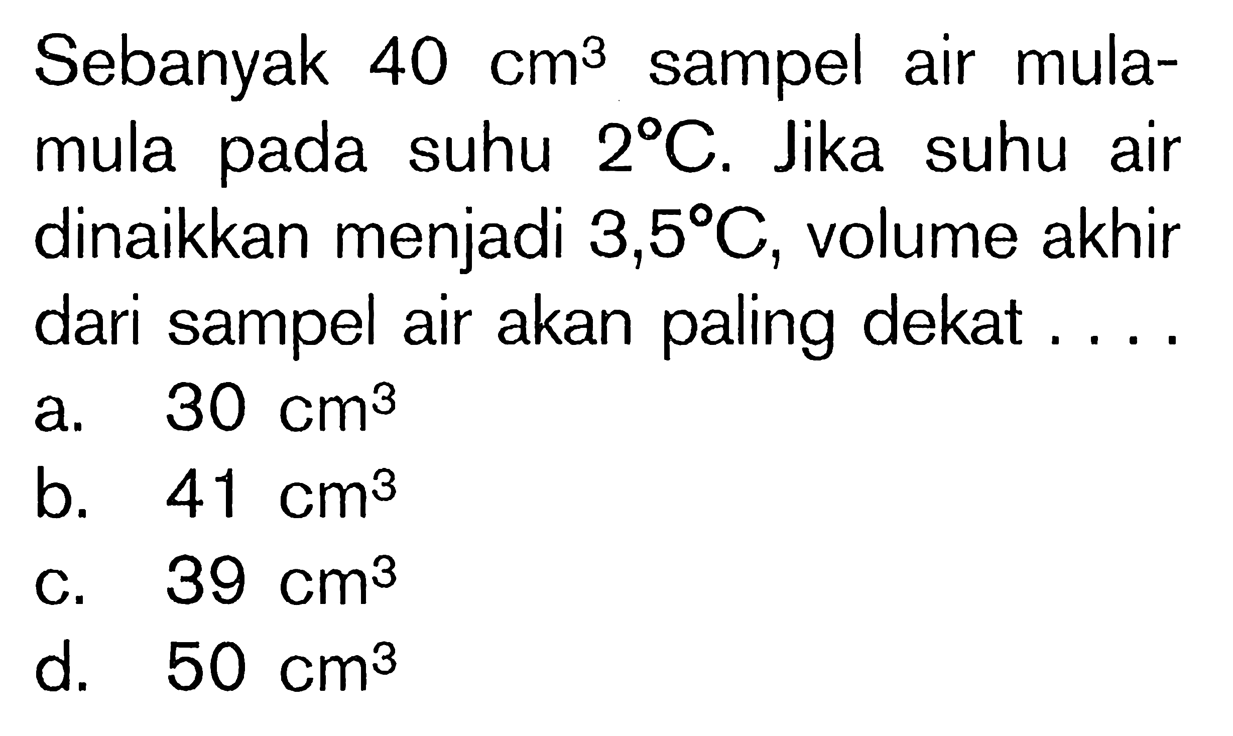 Sebanyak  40 cm^(3)  sampel air mulamula pada suhu  2 C . Jika suhu air dinaikkan menjadi  3,5 C , volume akhir dari sampel air akan paling dekat ....
a.  30 cm^(3) 
b.  41 cm^(3) 
C.  39 cm^(3) 
d.  50 cm^(3) 