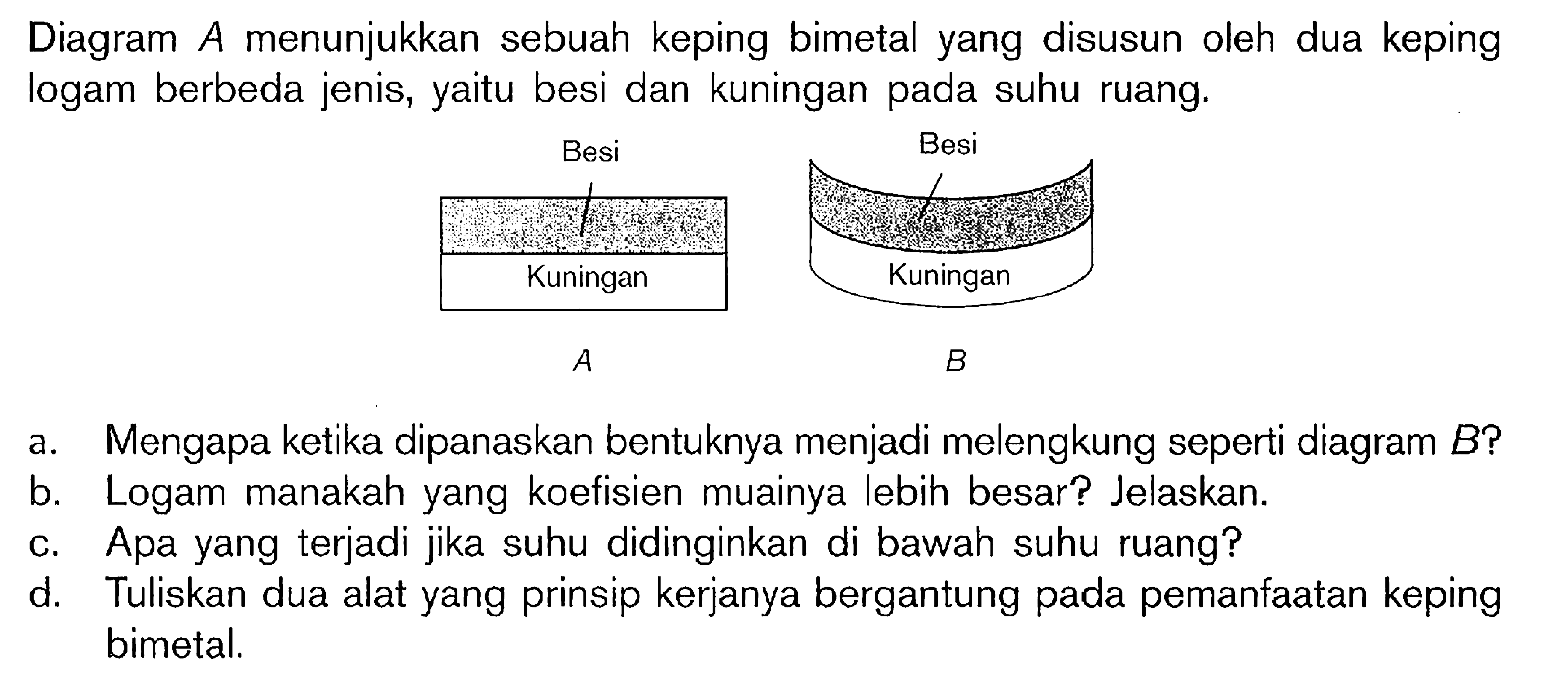 Diagram A menunjukkan sebuah keping bimetal yang disusun oleh dua keping logam berbeda jenis, yaitu besi dan kuningan pada suhu ruang. a. Mengapa ketika dipanaskan bentuknya menjadi melengkung seperti diagram B? b. Logam manakah yang koefisien muainya lebih besar? Jelaskan. c. Apa yang terjadi jika suhu didinginkan di bawah suhu ruang? d. Tuliskan dua alat yang prinsip kerjanya bergantung pada pemanfaatan keping bimetal.