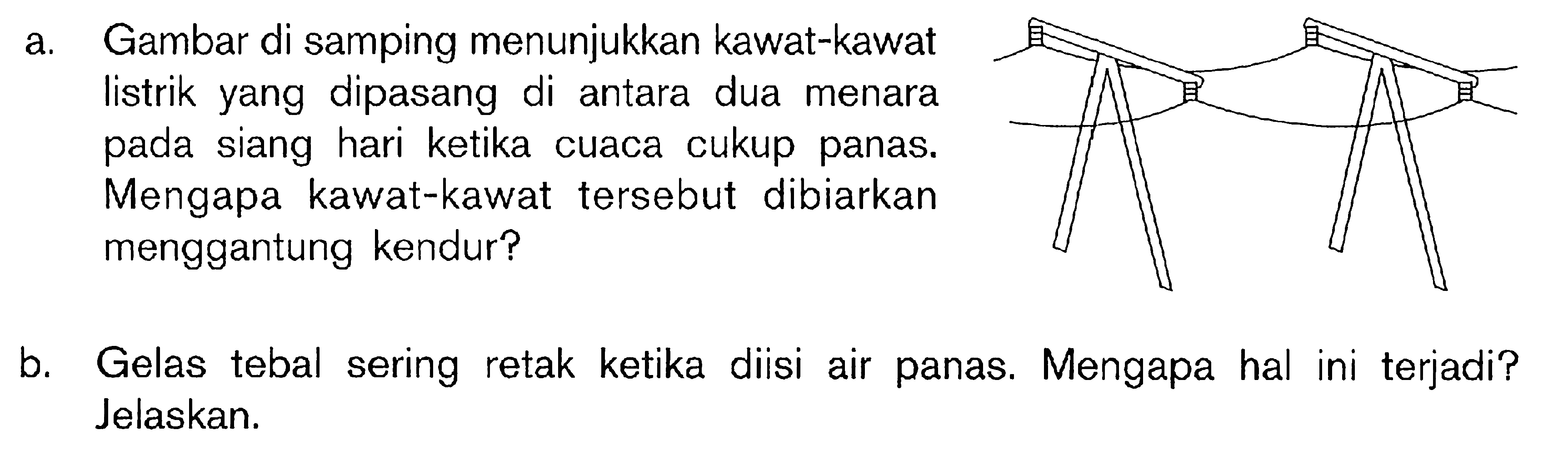 a. Gambar di samping menunjukkan kawat-kawat listrik yang dipasang di antara dua menara pada siang hari ketika cuaca cukup panas. Mengapa kawat-kawat tersebut dibiarkan menggantung kendur? b. Gelas tebal sering retak ketika diisi air panas. Mengapa hal ini terjadi? Jelaskan.