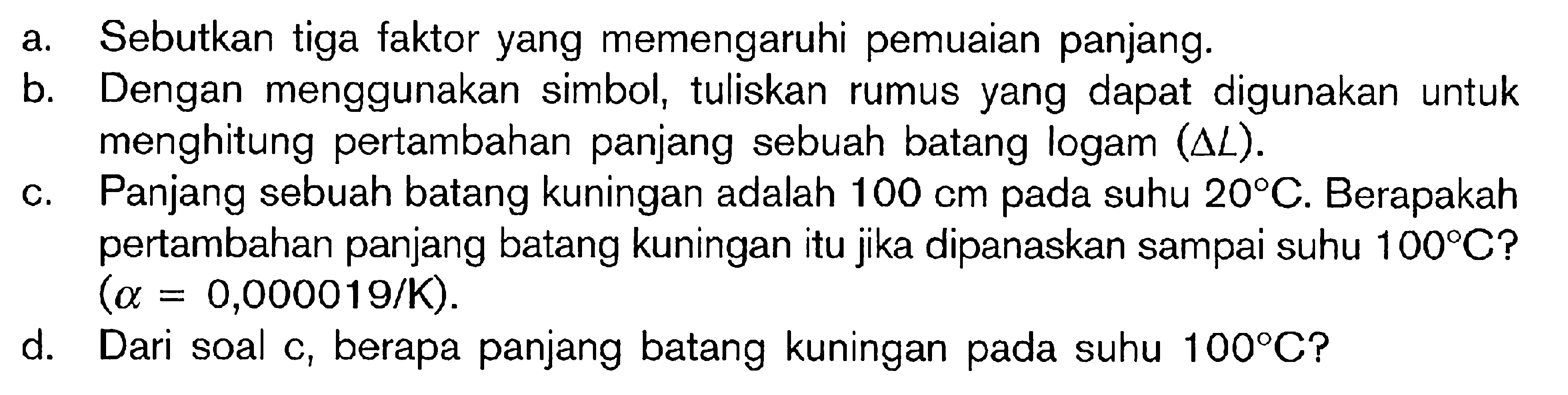 a. Sebutkan tiga faktor yang memengaruhi pemuaian panjang. b. Dengan menggunakan simbol, tuliskan rumus yang dapat digunakan untuk menghitung pertambahan panjang sebuah batang logam (delta L). c. Panjang sebuah batang kuningan adalah 100 cm pada suhu 20C. Berapakah pertambahan panjang batang kuningan itu jka dipanaskan sampai suhu 100 C? (alpha = 0,000019/K). d. Dari soal c, berapa panjang batang kuningan pada suhu 100PC?