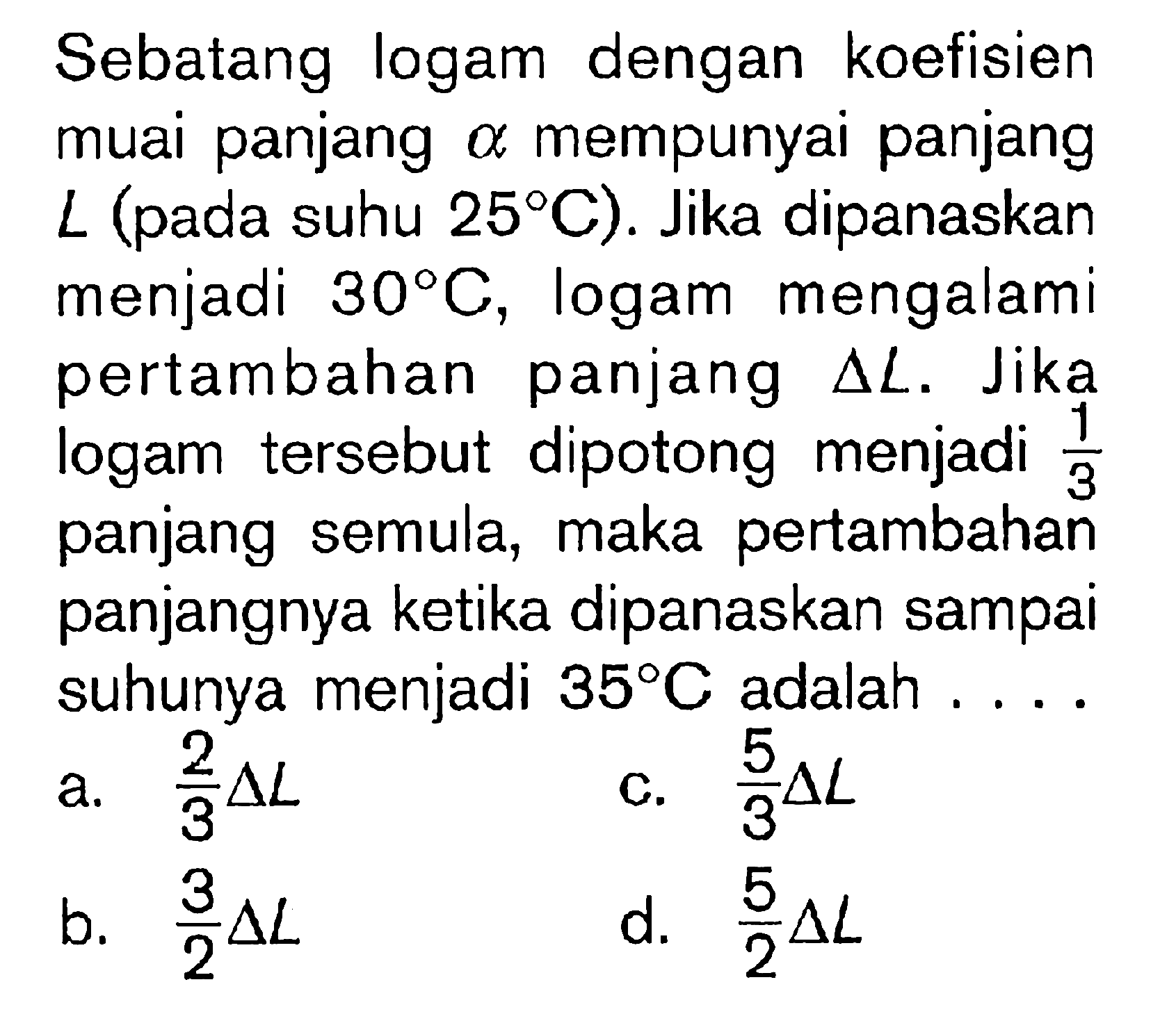 Sebatang logam dengan koefisien muai panjang alpha mempunyai panjang L (pada suhu 25 C). Jika dipanaskan menjadi 30 C, logam mengalami pertambahan panjang delta L. Jika logam tersebut dipotong menjadi 1/3 panjang semula, maka pertambahan panjangnya ketika dipanaskan sampai suhunya menjadi 35 C adalah....