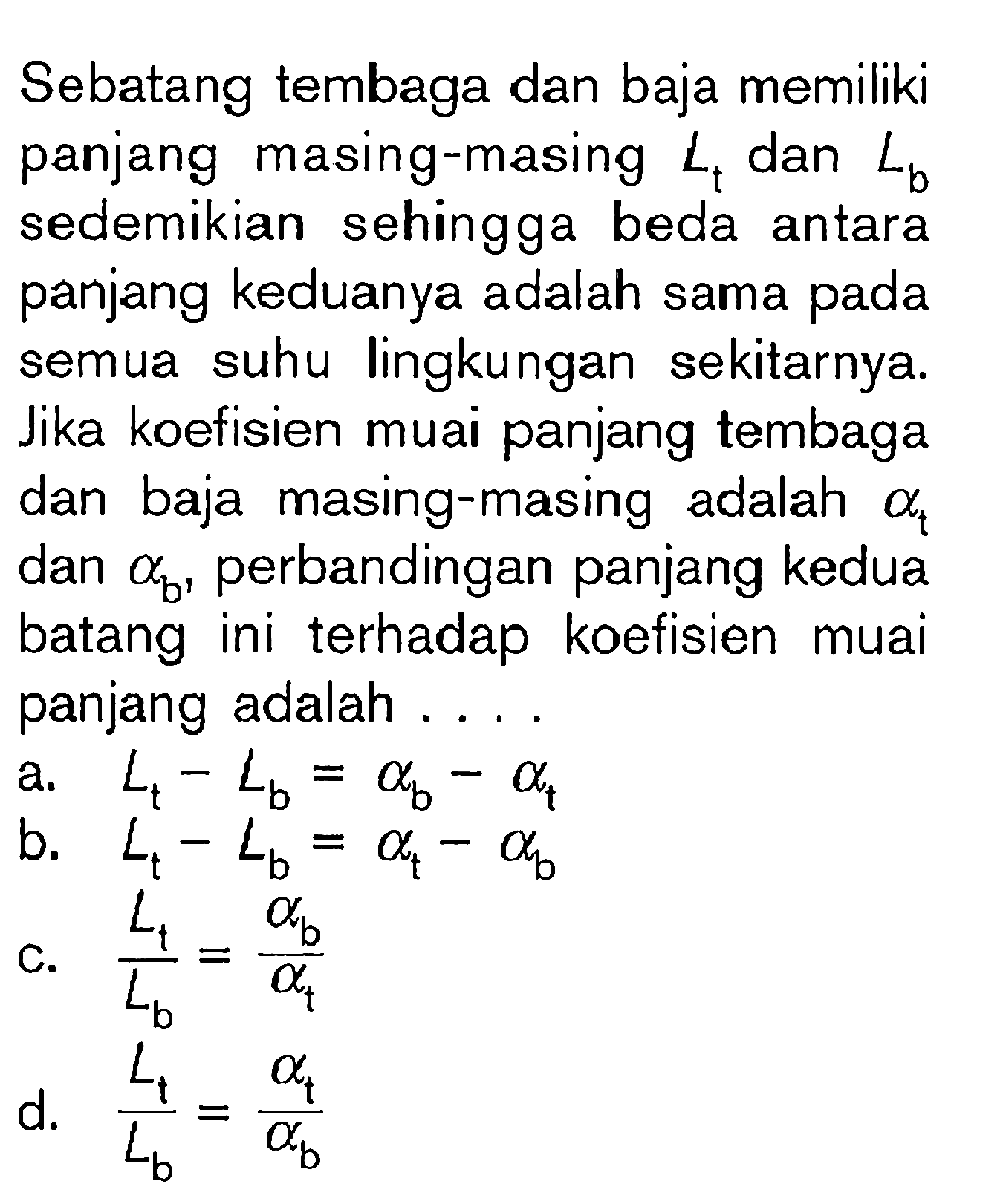 Sebatang tembaga dan baja memiliki panjang masing-masing Lt dan Lb sedemikian sehingga beda antara panjang keduanya adalah sama pada semua suhu lingkungan sekitarnya. Jika koefisien muai panjang tembaga dan baja masing-masing adalah alpha t dan alpha b, perbandingan panjang kedua batang ini terhadap koefisien muai panjang adalah....