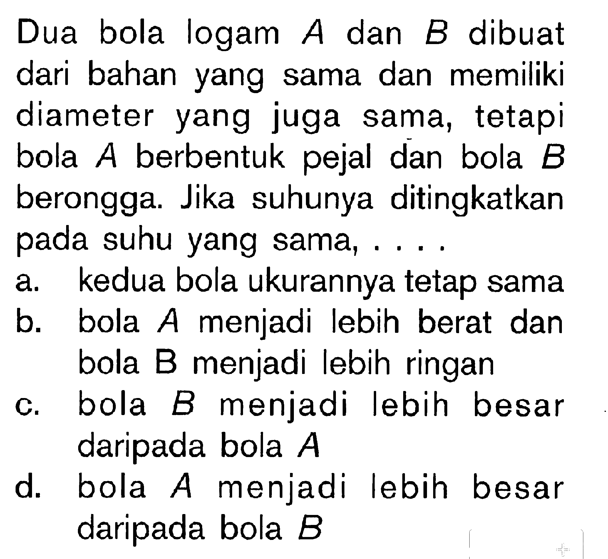 Dua bola logam A dan B dibuat dari bahan yang sama dan memiliki diameter yang juga sama, tetapi bola A berbentuk pejal dan bola B berongga. Jika suhunya ditingkatkan pada suhu yang sama,....