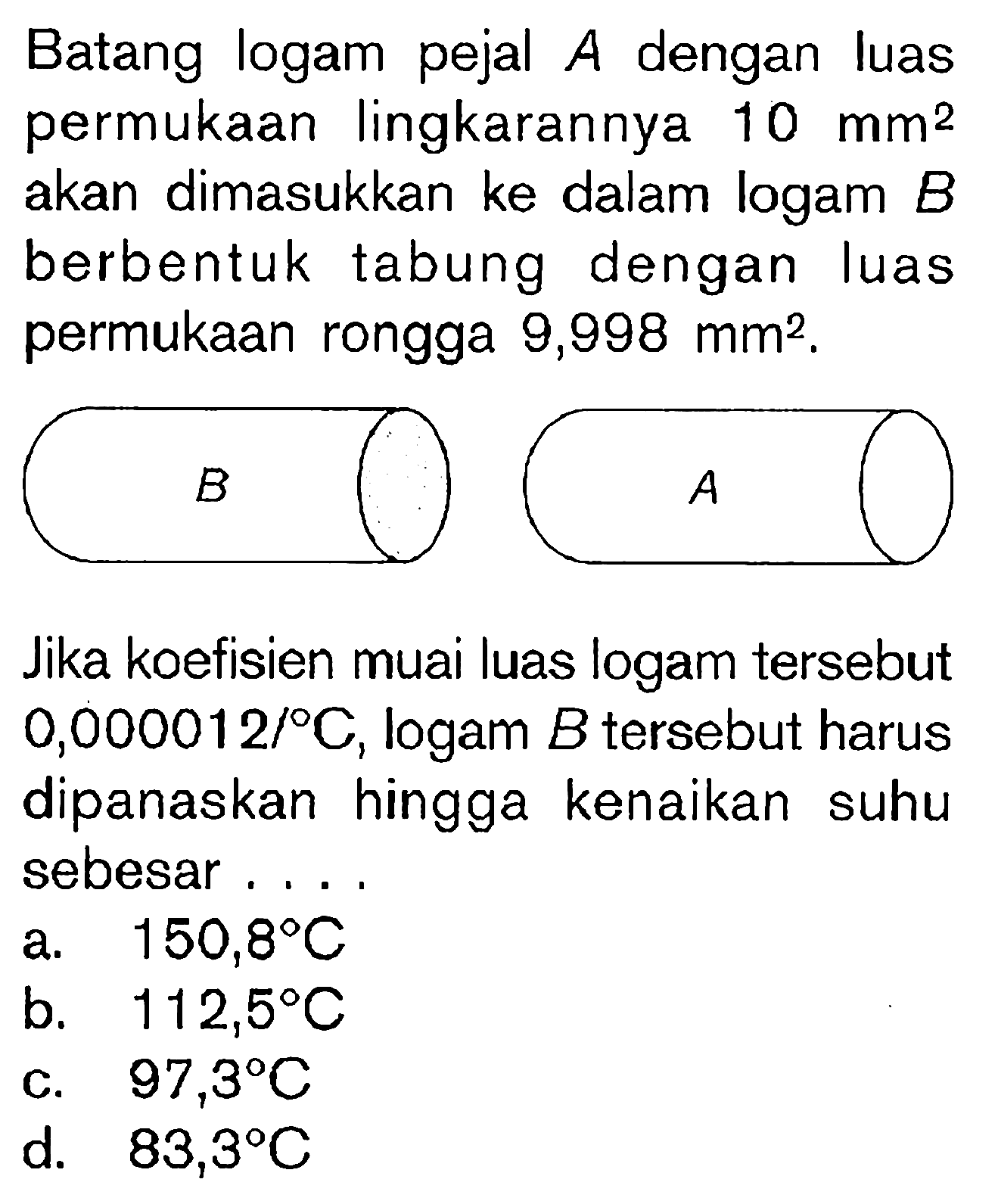 Batang logam pejal  A  dengan luas permukaan lingkarannya  10 mm^(2)  akan dimasukkan ke dalam logam  B  berbentuk tabung dengan luas permukaan rongga  9,998 mm^(2) .
Jika koefisien muai luas logam tersebut  0,000012 / C , logam  B  tersebut harus dipanaskan hingga kenaikan suhu sebesar....
a.   150,8 C 
b.  112,5 C 
c.  97,3 C 
d.  83,3 C 