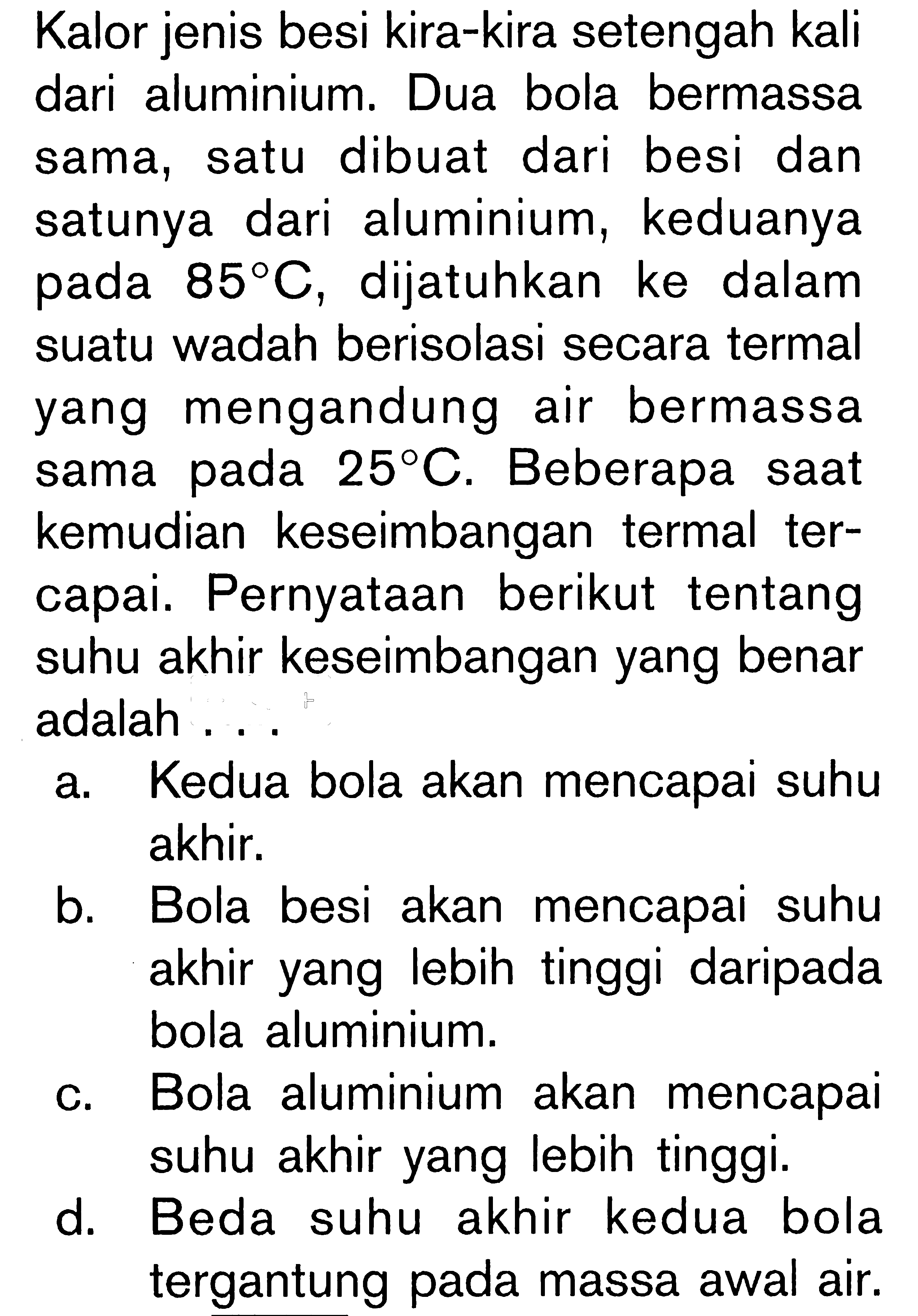 Kalor jenis besi kira-kira setengah kali dari aluminium. Dua bola bermassa sama, satu dibuat dari besi dan satunya dari aluminium, keduanya pada 85 C, dijatuhkan ke dalam suatu wadah berisolasi secara termal yang mengandung air bermassa sama pada 25 C. Beberapa saat kemudian keseimbangan termal tercapai. Pernyataan berikut tentang suhu akhir keseimbangan yang benar adalah ....