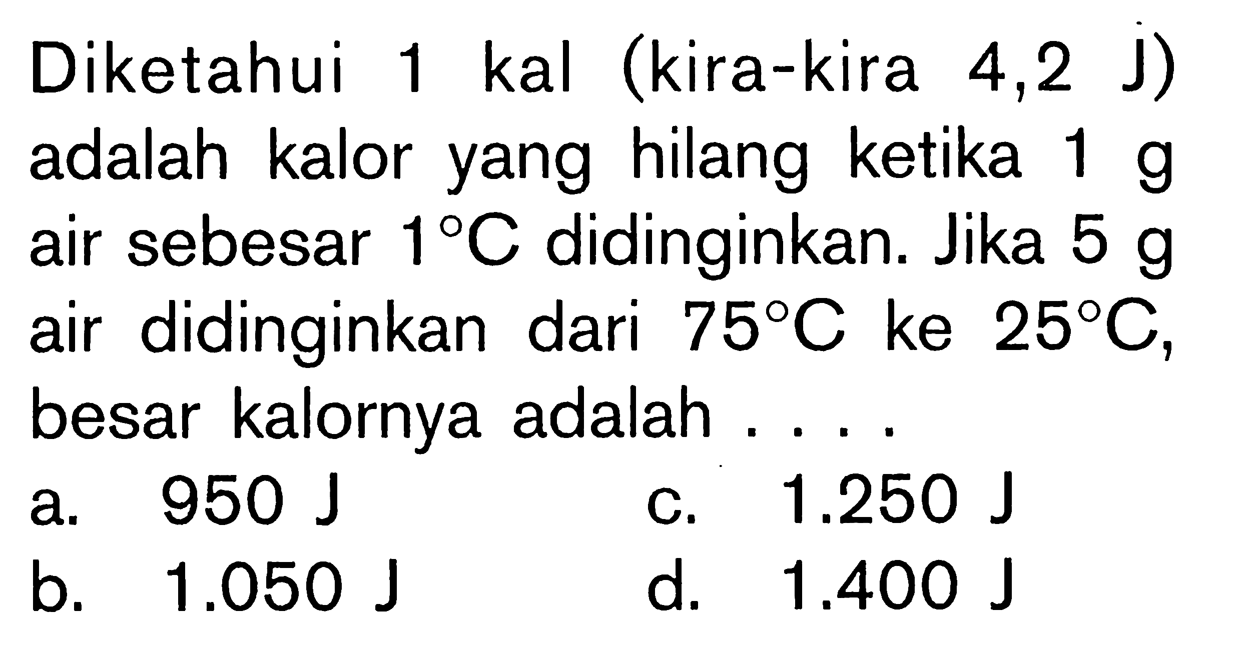 Diketahui 1 kal (kira-kira 4,2 J) adalah kalor yang hilang ketika 1 g air sbesar 1 C didinginkan. Jika 5 g air didinginkan dari 75 C ke 25 C, besar kalornya adalah ....