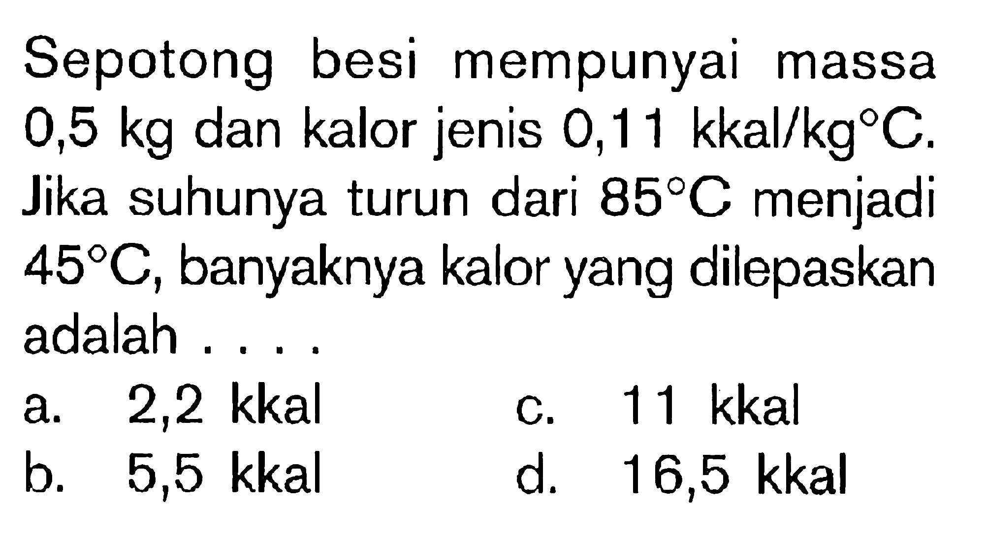 Sepotong besi mempunyai massa 0,5 kg dan kalor jenis 0,11 kkal/kg C. Jika suhunya turun dari 85 C menjadi 45 C, banyaknya kalor yang dilepaskan adalah ....