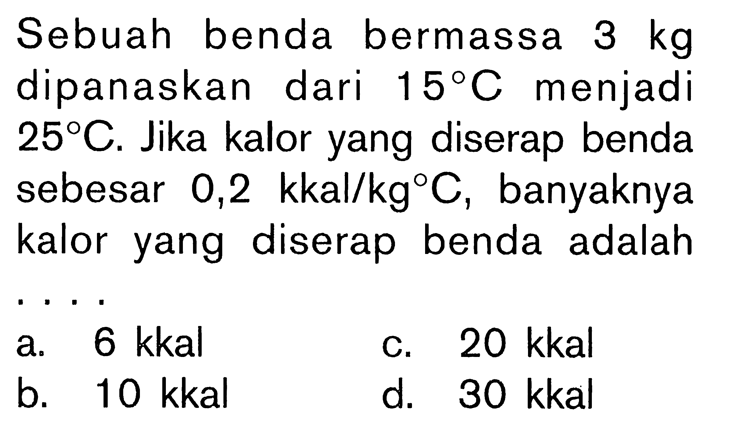 Sebuah benda bermassa 3 kg dipanaskan dari 15C menjadi 25C. Jika kalor yang diserap benda sebesar 0,2 kkal/kgC, banyaknya kalor yang diserap benda adalah ....