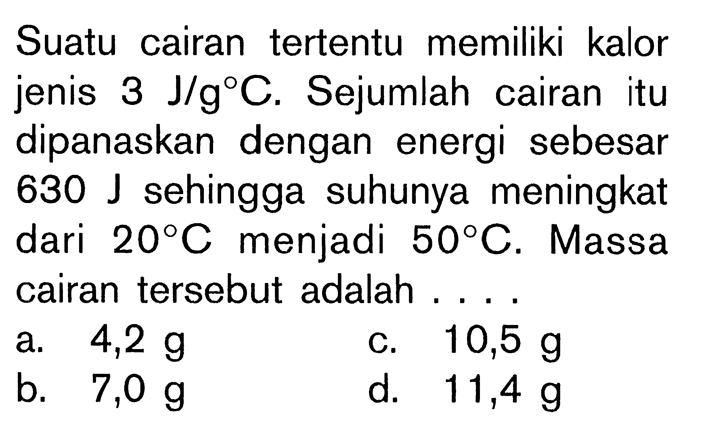 Suatu cairan tertentu memiliki kalor jenis 3 J/g C. Sejumlah cairan itu sipanaskan dengan energi sebesar 630 J sehingga suhunya meningkat dari 20 C menjadi 50 C. Massa cairan tersebut adalah ....