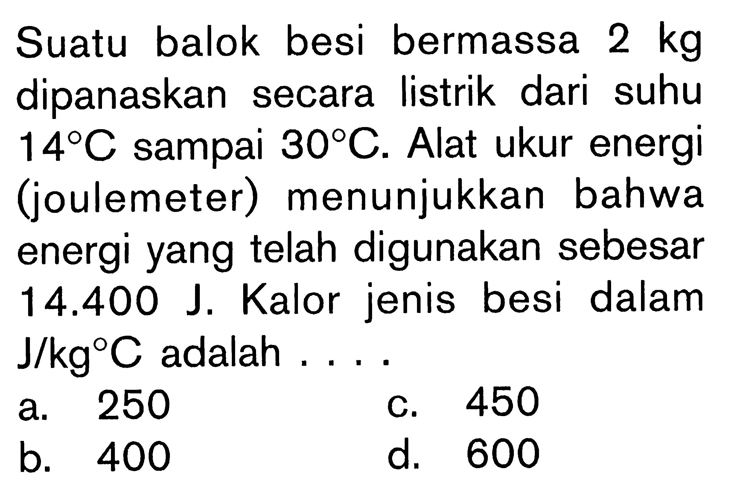 Suatu balok besi bermassa 2 kg dipanaskan secara listrik dari suhu 14C sampai 30C. Alat ukur energi (joulemeter) menunjukkan bahwa energi yang telah digunakan sebesar 14.400 J. Kalor jenis besi dalam J/kgC adalah ....