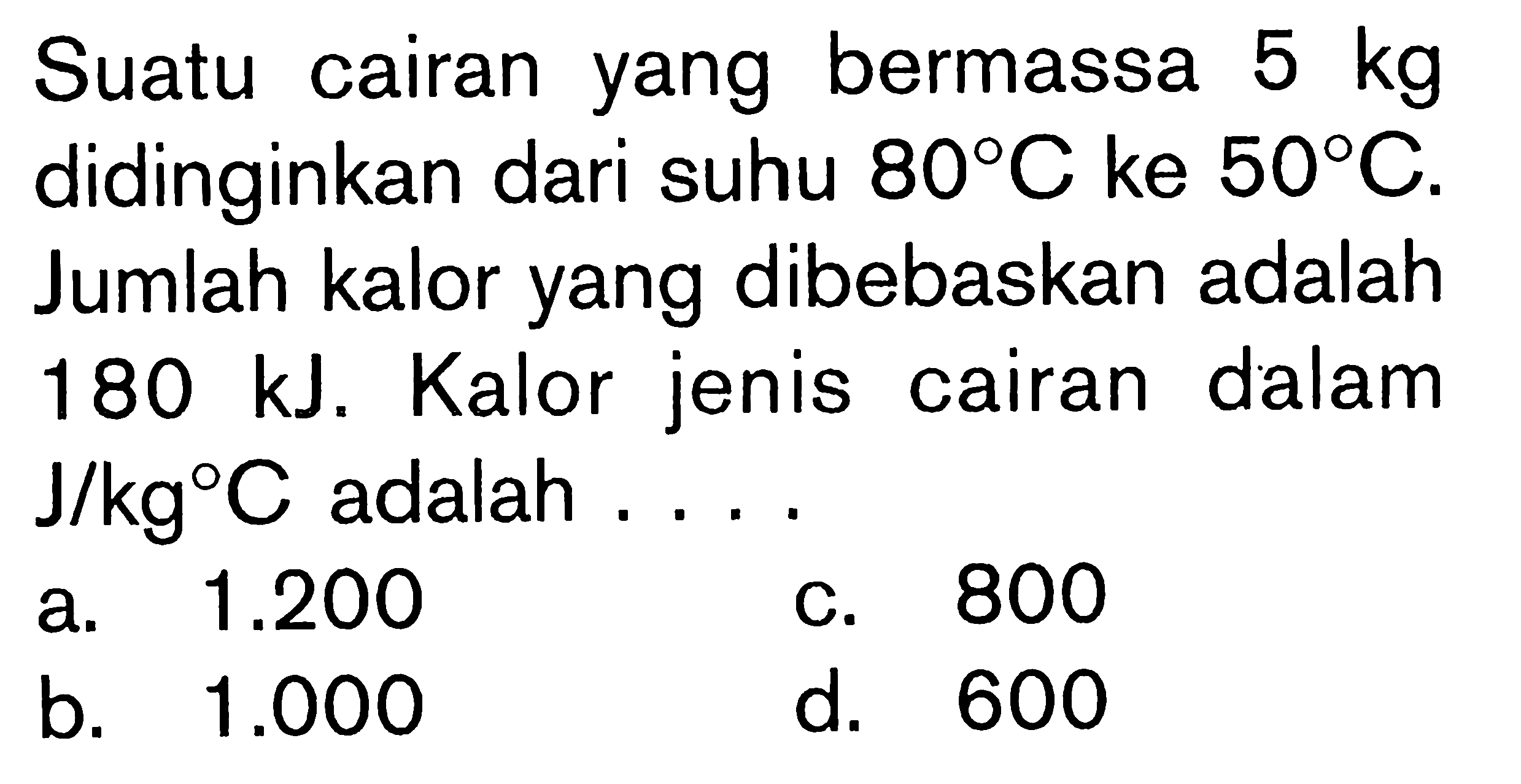 Suatu cairan yang bermassa 5 kg didinginkan dari suhu 80C ke 50C. Jumlah kalor yang dibebaskan adalah 180 kJ. Kalor jenis cairan dalam J/kgC adalah ....