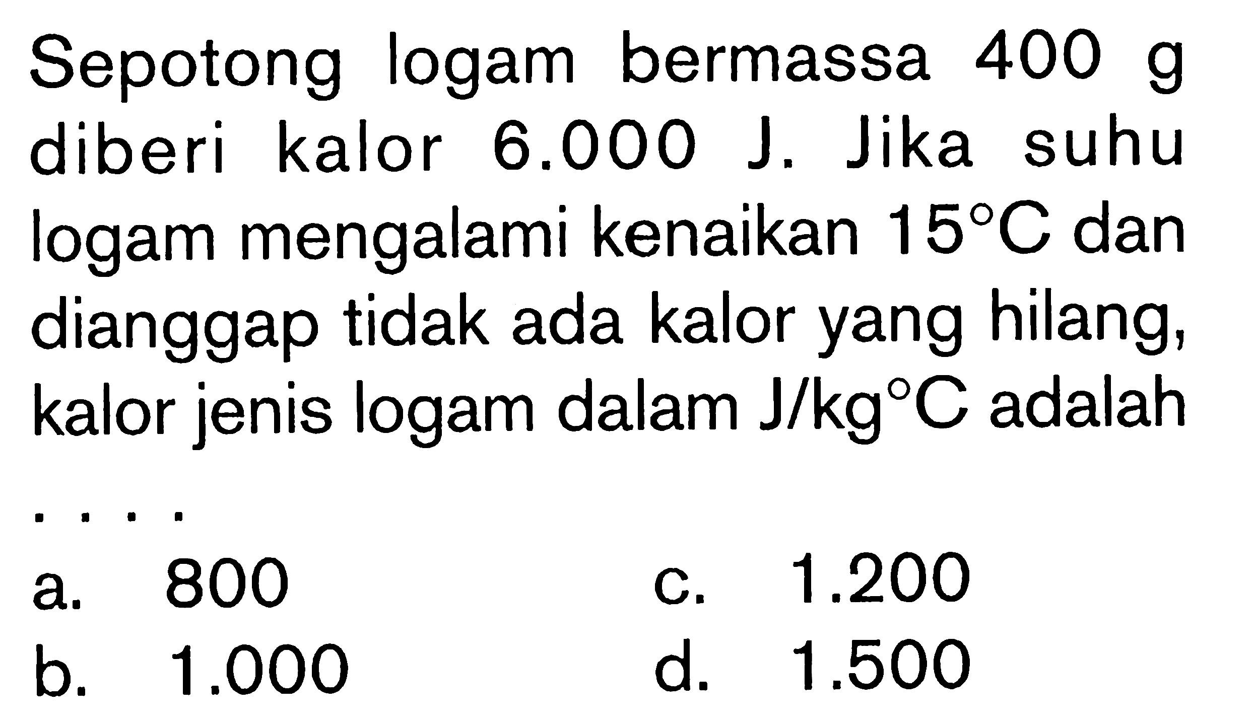 Sepotong logam bermassa 400 g diberi kalor 6.000 J. Jika suhu logam mengalami kenaikan 15C dan dianggap tidak ada kalor yang hilang, kalor jenis logam dalam J/kgC adalah ....