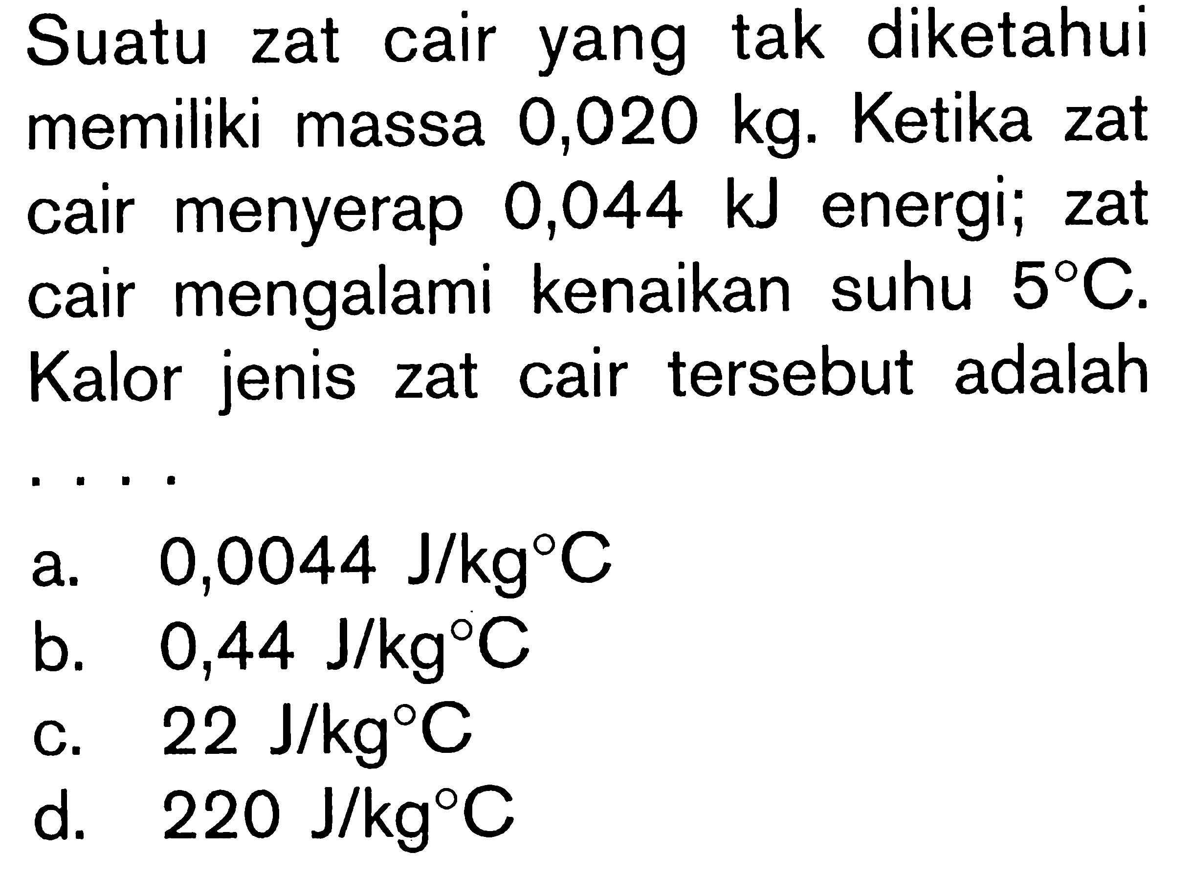 Suatu zat cair yang tak diketahui memiliki massa 0,020 kg. Ketika zat cair menyerap 0,044 kJ energi; zat cair mengalami kenaikan suhu 58C. Kalor jenis zat cair tersebut adalah