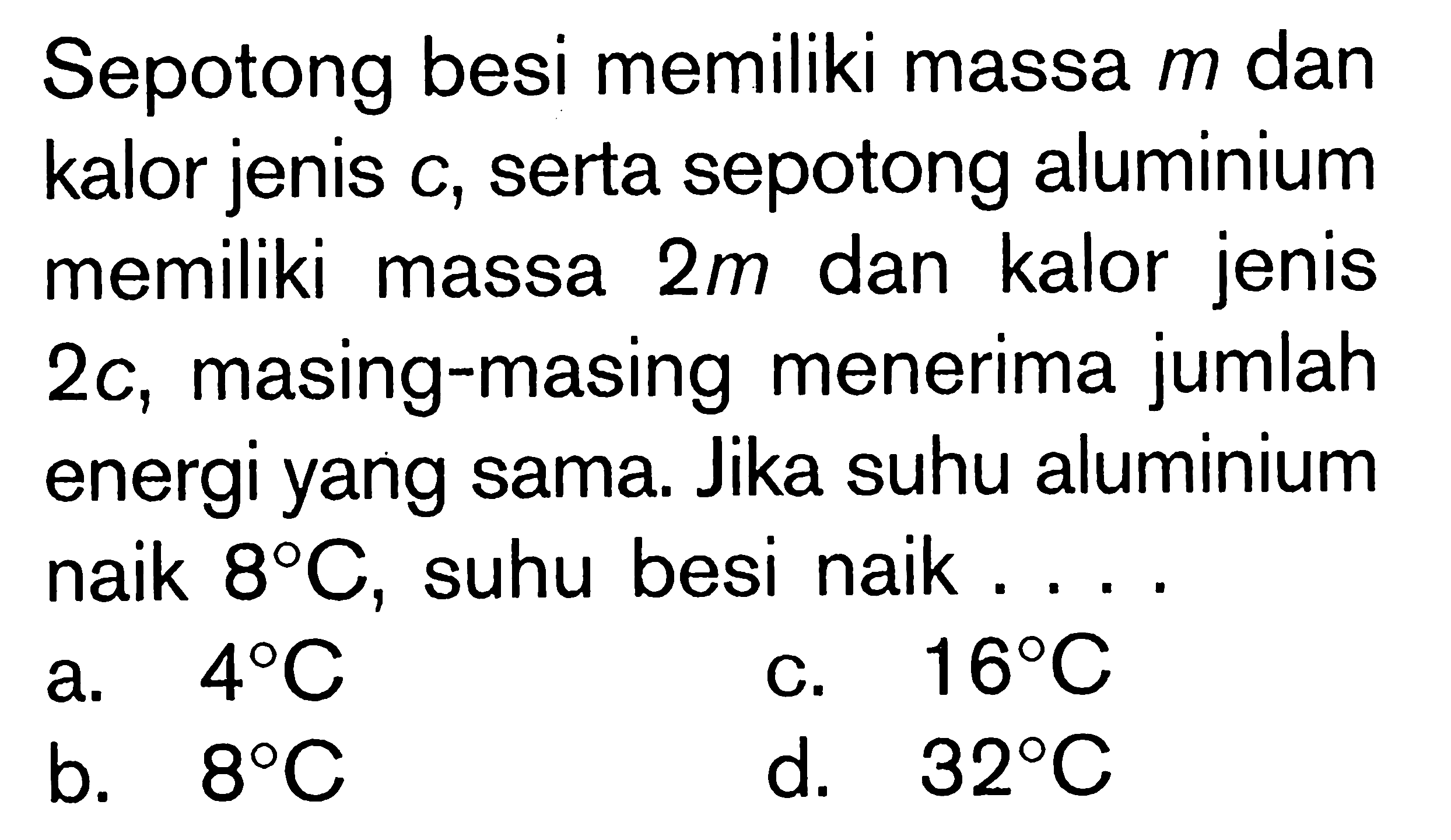 Sepotong besi memiliki massa m dan kalor jenis c, serta sepotong aluminium memiliki massa 2m dan kalor jenis 2c, masing-masing menerima jumlah energi yang sama. Jika suhu aluminium naik 8C, suhu besi naik ....