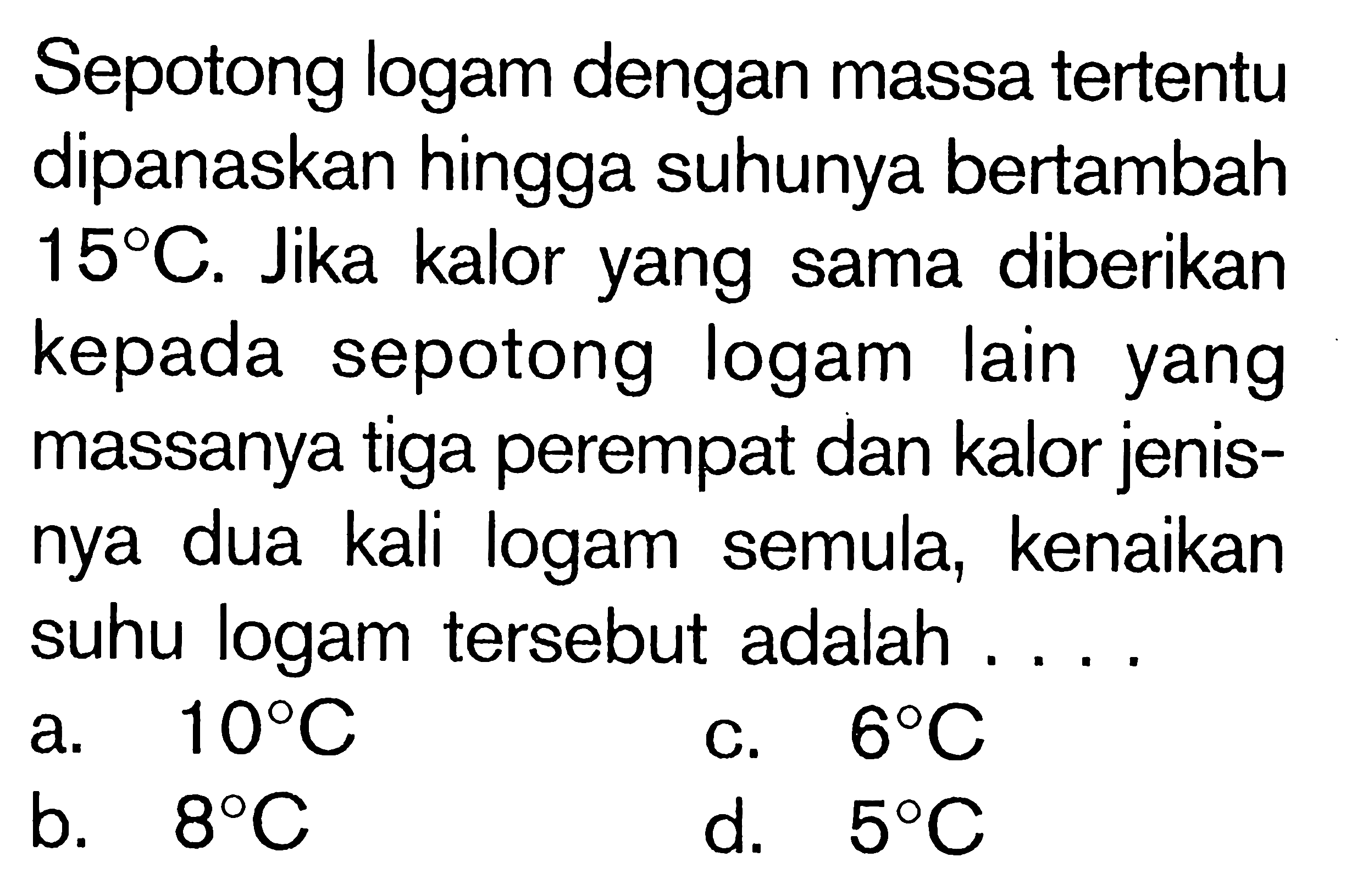 Sepotong logam dengan massa tertentu dipanaskan hingga suhunya bertambah 15C. Jika kalor yang sama diberikan kepada sepotong logam Iain yang massanya tiga perempat dan kalor jenis-nya dua kali logam semula, kenaikan suhu logam tersebut adalah ....