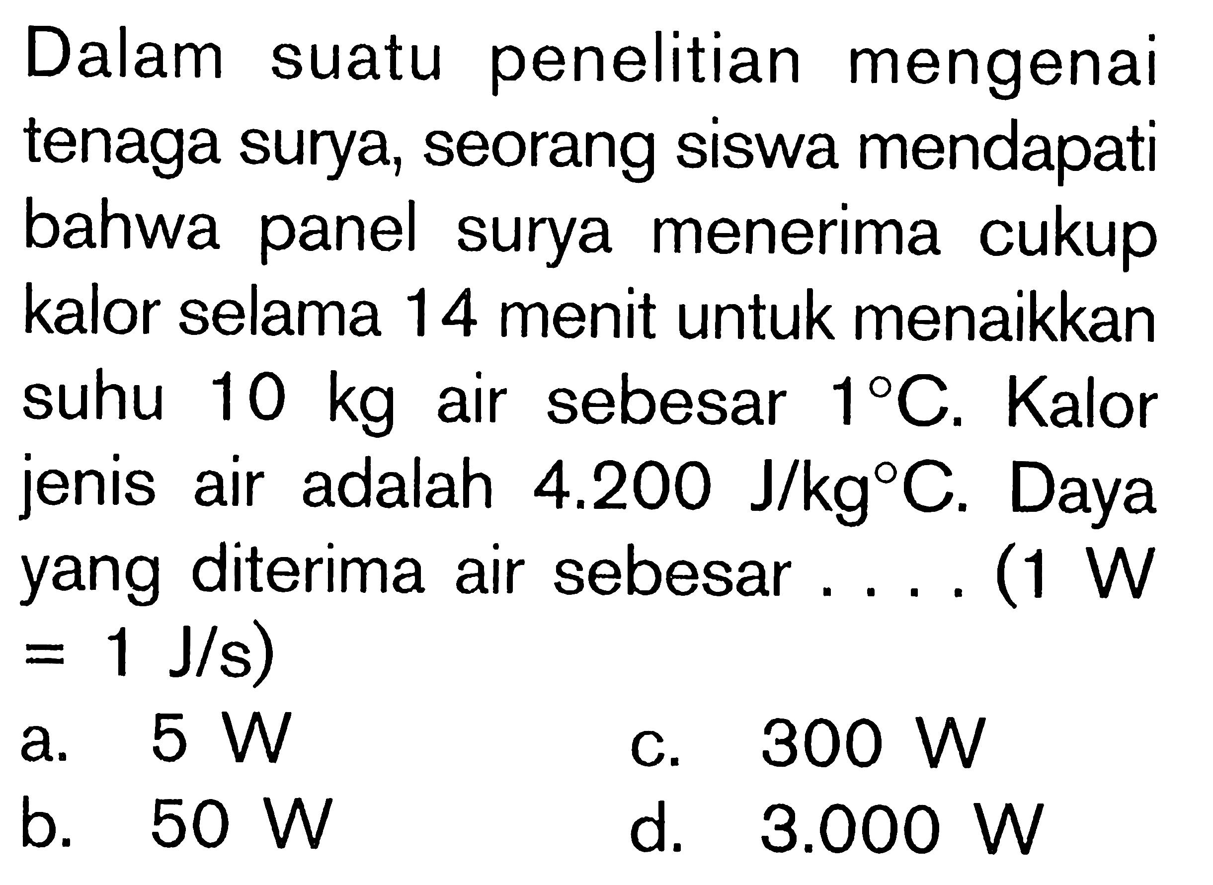 Dalam suatu penelitian mengenai tenaga surya, seorang siswa mendapati bahwa panel surya menerima cukup kalor selama 14 menit untuk menaikkan suhu 10 kg air sebesar 1 C. Kalor jenis air adalah 4.200 J/kg C. Daya yang diterima air sebesar ..... (1 W = 1 J/s) 