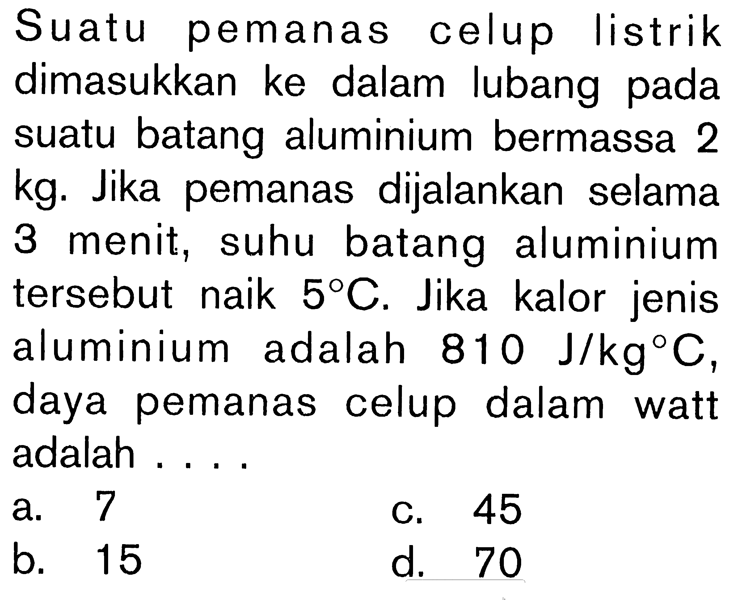 Suatu pemanas celup listrik dimasukkan ke dalam lubang pada suatu batang aluminium bermassa 2 kg. Jika pemanas dijalankan selama 3 menit, suhu batang aluminium tersebut naik 5C. Jika kalor jenis aluminium adalah 810 J/kgC, daya pemanas celup dalam watt adalah ....