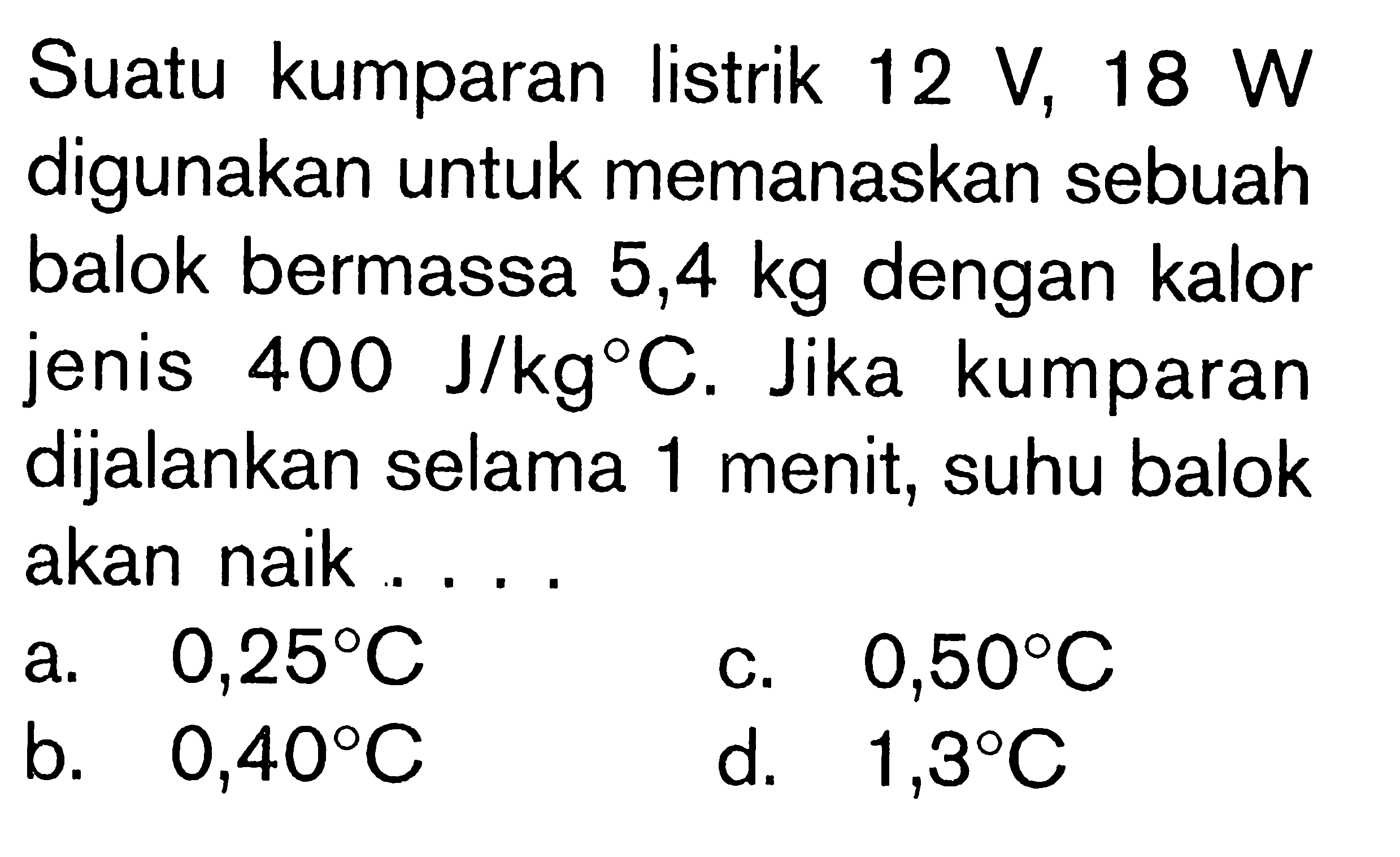 Suatu kumparan listrik 12 V, 18 W digunakan untuk memanaskan sebuah balok bermassa 5,4 kg dengan kalor jenis 400 J/(kg C). Jika kumparan dijalankan selama 1 menit, suhu balok akan naik ....