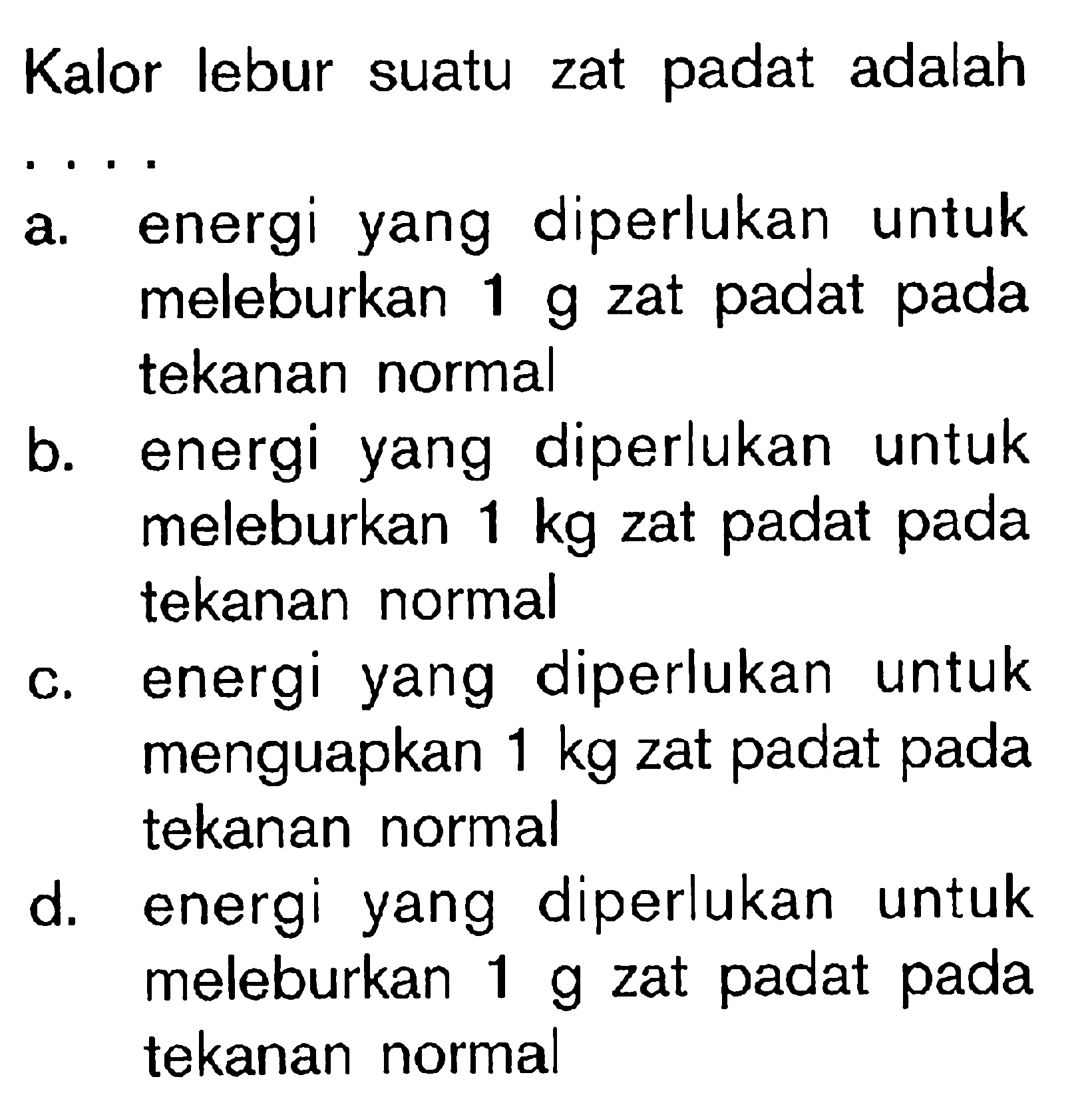 Kalor lebur suatu zat padat adalah ....a. energi yang diperlukan untuk meleburkan 1 g  zat padat pada tekanan normal 
b. energi yang diperlukan untuk meleburkan 1 kg  zat padat pada tekanan normal 
c. energi yang diperlukan untuk menguapkan 1 kg  zat padat pada tekanan normal 
d. energi yang diperlukan untuk meleburkan 1 g  zat padat pada tekanan normal 