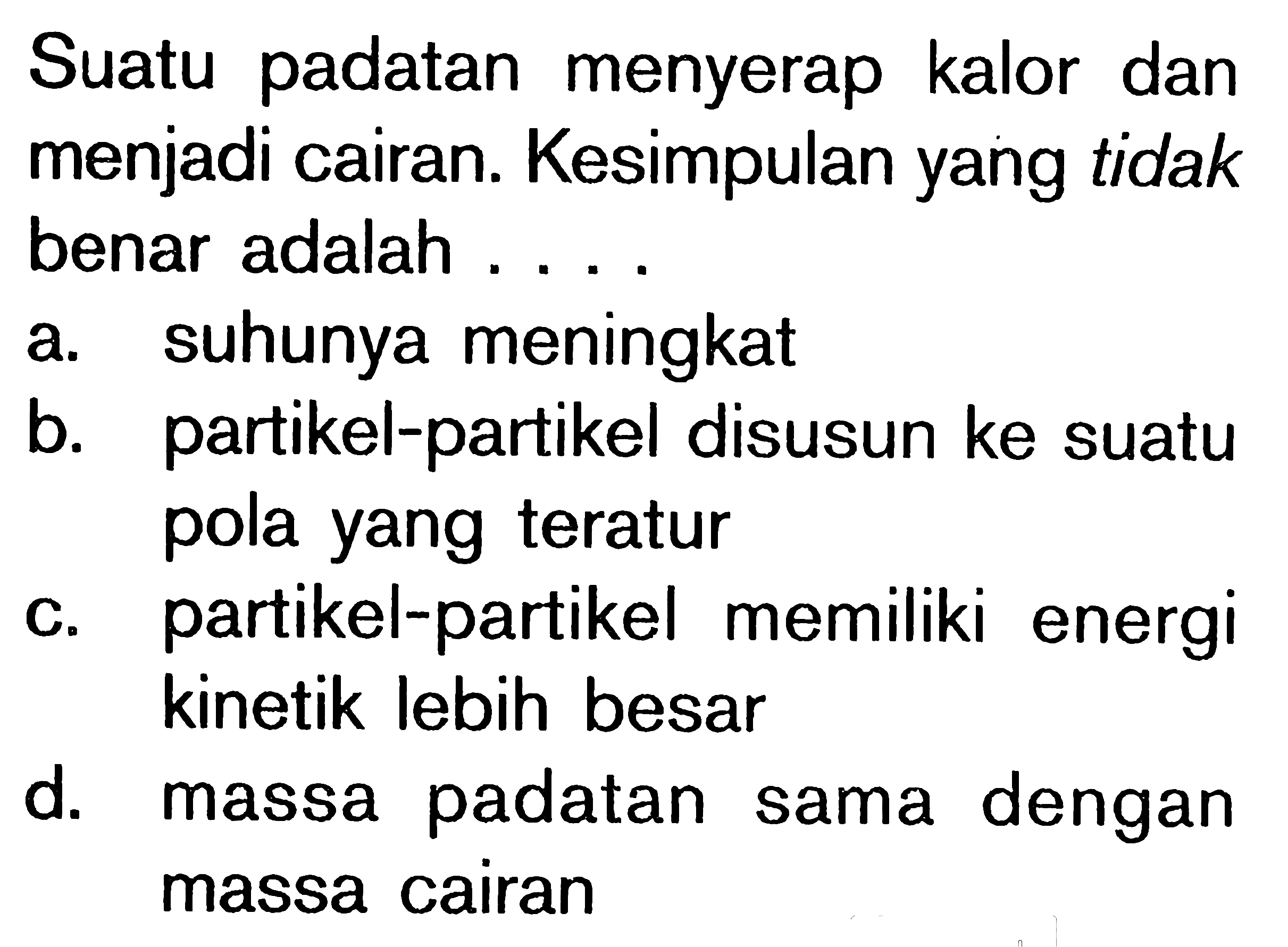 Suatu padatan menyerap kalor dan menjadi cairan. Kesimpulan yang tidak benar adalah ....a. suhunya meningkat b. partikel-partikel disusun ke suatu pola yang teratur c. partikel-partikel memiliki energi kinetik lebih besar d. massa padatan sama dengan massa cairan 