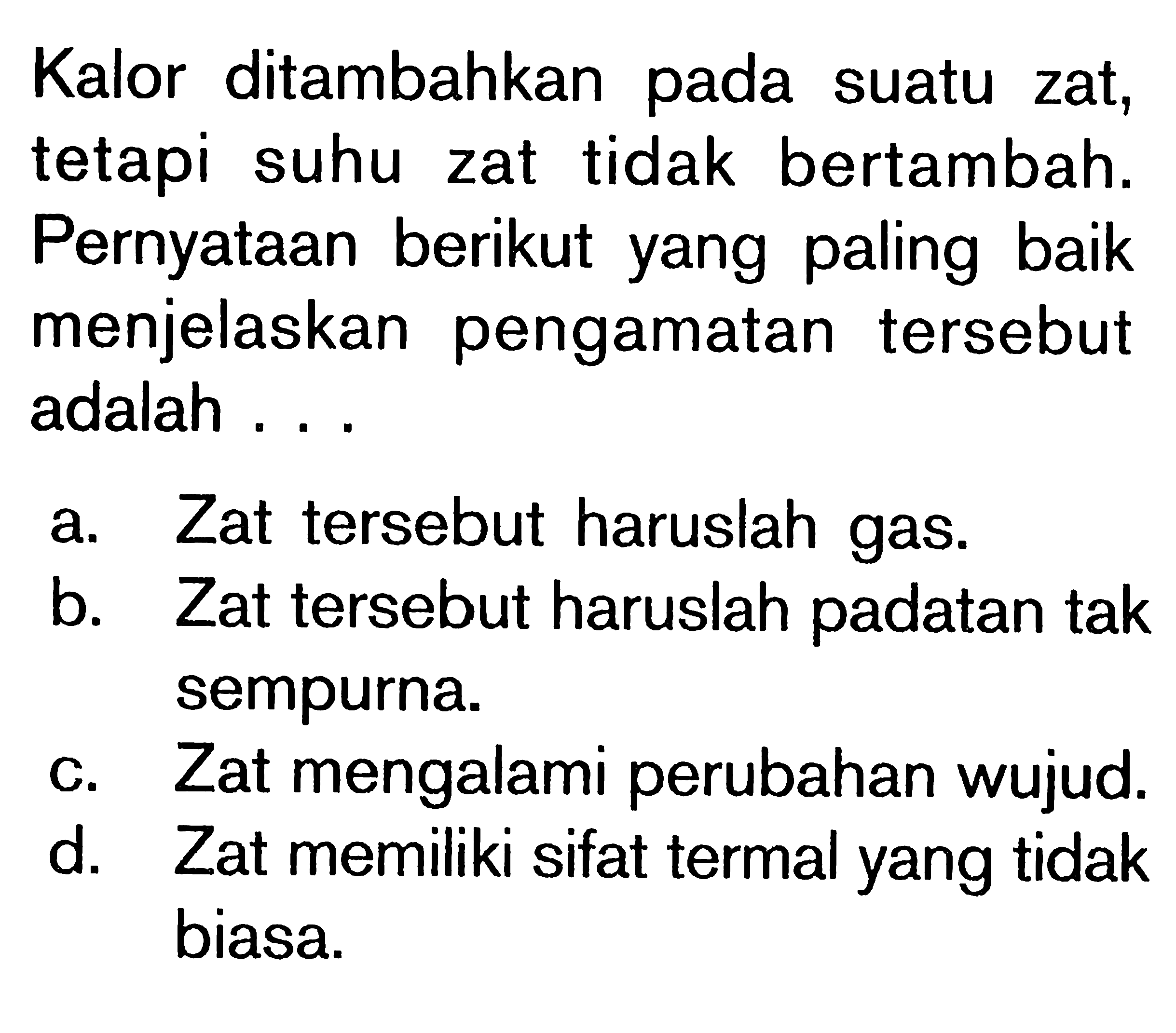 Kalor ditambahkan pada suatu zat, tetapi suhu zat tidak bertambah. Pernyataan berikut yang paling baik menjelaskan pengamatan tersebut adalah ...a. Zat tersebut haruslah gas. b. Zat tersebut haruslah padatan tak sempurna. c. Zat mengalami perubahan wujud. d. Zat memiliki sifat termal yang tidak biasa.  