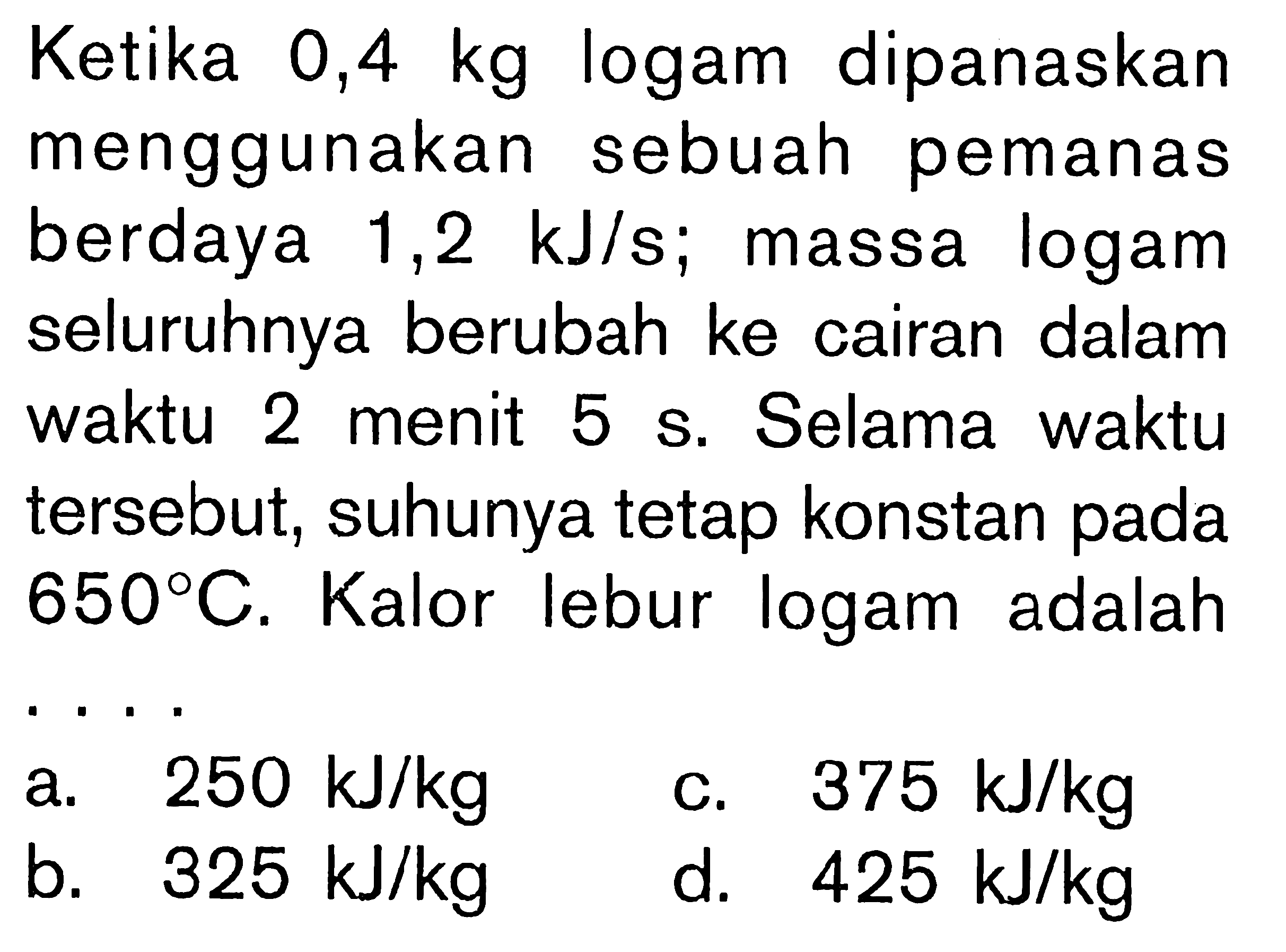 Ketika 0,4 kg logam dipanaskan menggunakan sebuah pemanas berdaya 1,2 kJ/s; massa logam seluruhnya berubah ke cairan dalam waktu 2 menit 5 s. Selama waktu tersebut, suhunya tetap konstan pada 650 C. Kalor lebur logam adalah . . . .