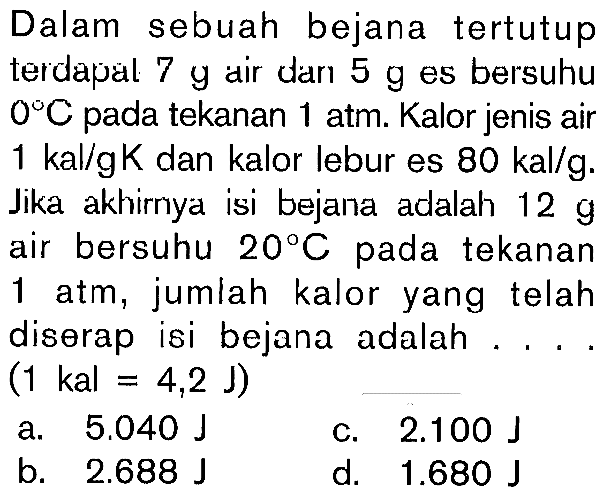 Dalam sebuah bejana tertutup terdapat 7 g air dan es bersuhu 0 C pada tekanan 1 atm. Kalor jenis air 1 kal/gK dan kalor lebur es 80 kal/g. Jika akhirnya isi bejana adalah 12 g air bersuhu 20 C pada tekanan 1 atm, jumlah kalor yang telah diserap isi bejana adalah . . . . (1 kal = 4,2 J)