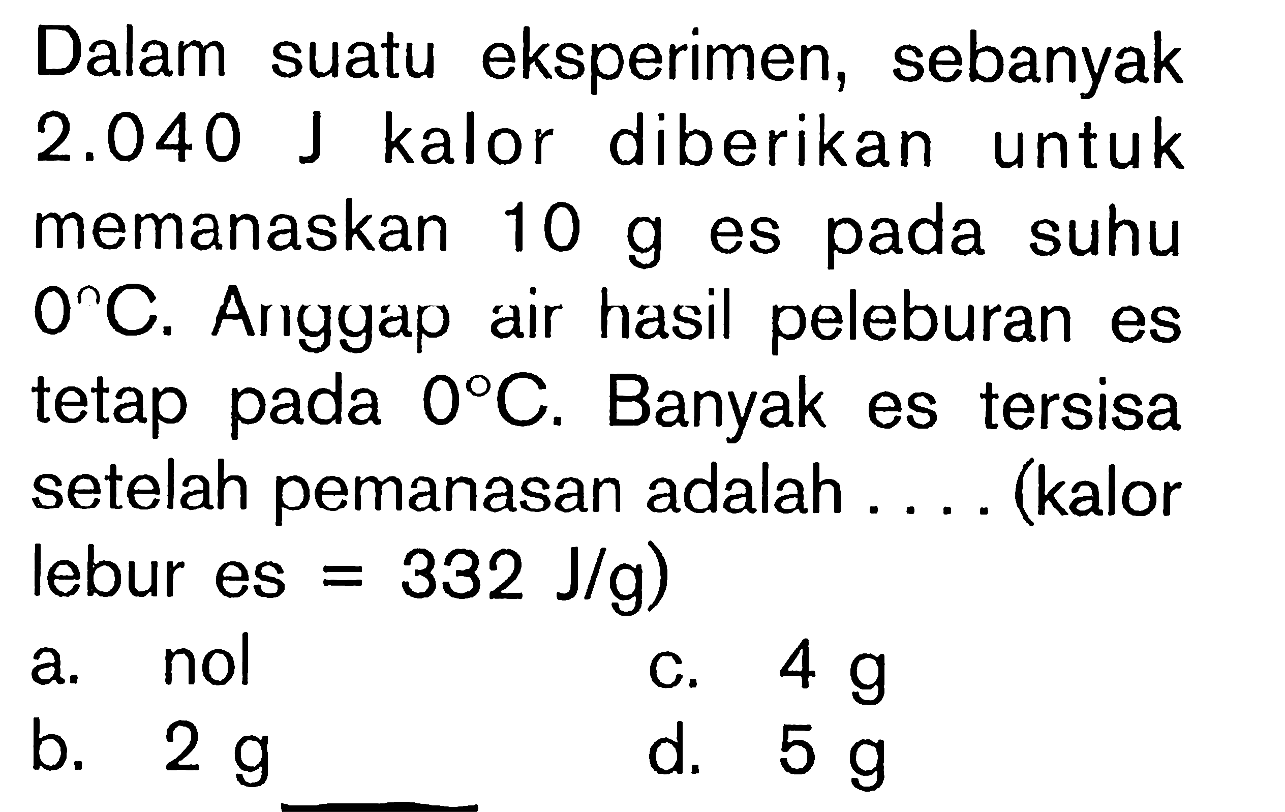 Dalam suatu eksperimen, sebanyak 2.040 J kalor diberikan untuk memanaskan 10 g es pada suhu 0C. Anggap air hasil peleburan es tetap 0C. Banyak es tersisa setelah pemanasan adalah . . . . (kalor lebur es = 332 J/g)