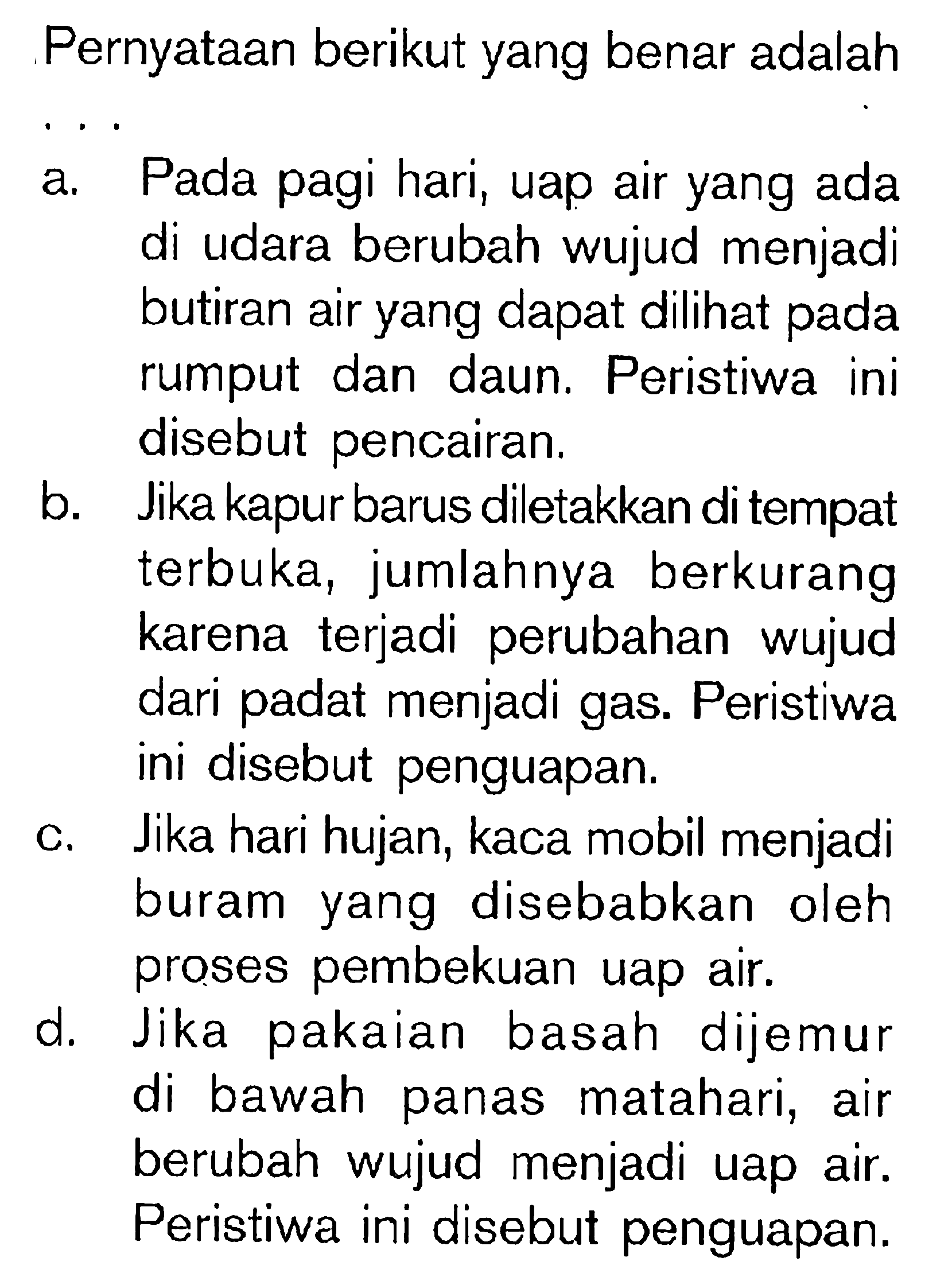 Pernyataan berikut yang benar adalah .... a. Pada pagi hari, uap air yang ada di udara berubah wujud menjadi butiran air yang dapat dilihat pada rumput dan daun. Peristiwa ini disebut pencairan. b. Jika kapur barus diletakkan di tempat terbuka, jumlahnya berkurang karena terjadi perubahan wujud dari padat menjadi gas. Peristiwa ini disebut penguapan. c. Jika hari hujan, kaca mobil menjadi buram yang disebabkan oleh proses pembekuan uap air. d. Jika pakaian basah dijemur di bawah panas matahari, air berubah wujud menjadi uap air. Peristiwa ini disebut penguapan. 