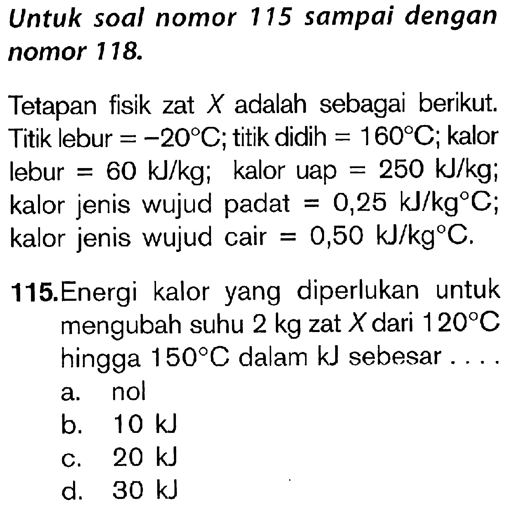 Untuk soal nomor 115 sampai dengan nomor 118 Tetapan fisik zat X adalah sebagai berikut. Titik lebur = -20 C; titik didih = 160 C; kalor lebur = 60 kJ/kg; kalor uap = 250 kJ/kg; kalor jenis wujud padat = 0,25 kJ/kg C; kalor jenis wujud cair = 0,50 kJ/kg C/ 115. Energi kalor yang diperlukan untuk mengubah 2 kg zat X dari 120 C hingga 150 C dalam kJ sebesar .....