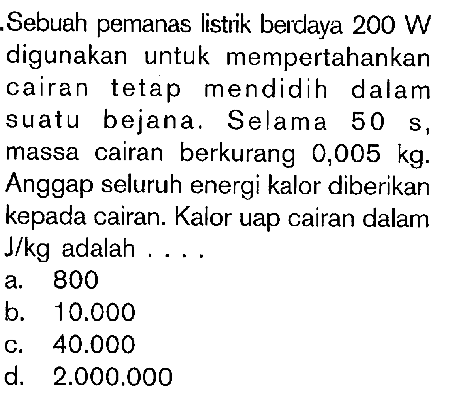 Sebuah pemanas listrik berdaya 200 W digunakan untuk mempertahankan cairan tetap mendidih dalam suatu bejana. Selama 50 s, massa cairan berkurang 0,005 kg. Anggap seluruh energi kalor diberikan kepada cairan. Kalor uap cairan dalam J/kg adalah ....